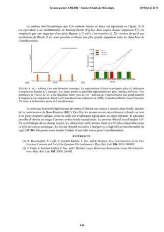 Le sch´ema interf´erom´etrique que l’on souhaite mettre en place est repr´esent´e en Figure 1b. Il
est ´equivalent `a un interf´erom`etre de Ramsey-Bord´e (Fig.1a), dans lequel chaque impulsion π/2 est
remplac´ee par une s´equence d’un pulse Raman π/2 suivi d’un transfert de 2N vitesses de recul par
oscillations de Bloch. Il est ainsi possible d’obtenir une plus grande s´eparation entre les deux bras de
l’interf´erom`etre.
(a) (b)
FIGURE 1 : (a) : sch´ema d’un interf´erom`etre atomique. La superposition d’´etats est pr´epar´ee grˆace `a l’utilisation
d’impulsions Raman π/2 (orange). Les lignes pleine et pointill´ee repr´esentent des ´etats internes diff´erents. Une
diff´erence de vitesse de 2vr a ´et´e transf´er´ee entre ceux-ci. (b) : Sch´ema de l’interf´erom`etre par grand transfert
d’impulsion. Les impulsions Bloch (vert) transf`erent une impulsion de 2M¯hk, l’impulsion Bloch (rouge) transf`ere
2N reculs `a la deuxi`eme partie de l’interf´erom`etre.
Le nouveau dispositif exp´erimental permettra d’obtenir une source d’atomes ultra-froids, proches
de la condensation de Bose-Einstein (BEC). En effet, les atomes seront pr´ealablement refroidis au sein
d’un pi`ege magn´eto-optique, avant de subir une ´evaporation rapide dans un pi`ege dipolaire. Il sera ainsi
possible d’obtenir un nuage d’atomes moins ´etendu spatialement. Le premier objectif sera d’´etudier l’ef-
fet syst´ematique dˆu au champ moyen, les interactions entre atomes ´etant en effet plus importantes pour
ce type de sources atomiques. Le second objectif sera alors d’int´egrer `a ce dispositif un interf´erom`etre du
type LMTBS. On pourra alors ´etudier l’int´erˆet d’une telle source pour l’interf´erom´etrie.
R ´EF ´ERENCES
[1] R. Bouchendira, P. Clad´e, S. Guellati-Kh´elifa, F. Nez, and F. Biraben. New Determination of the Fine
Structure Constant and Test of the Quantum Electrodynamics. Phys. Rev. Lett. 106 (2011) 080801.
[2] P. Clad´e, S. Guellati-Kh´elifa, F. Nez, and F. Biraben. Large Momentum Beamsplitter using Bloch Oscilla-
tions. Phys. Rev. Lett. 102 (2009) 240402.
Session posters COLOQ - Atomes Froids  Métrologie OPTIQUE 2013
144
 