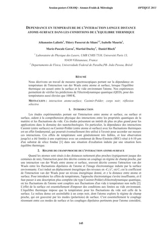 DEPENDANCE EN TEMPERATURE DE L'INTERACTION LONGUE DISTANCE
ATOME-SURFACE DANS LES CONDITIONS DE L'EQUILIBRE THERMIQUE
Athanasios Laliotis1
, Thiery Passerat de Silans1,2
, Isabelle Maurin1
,
Marie-Pascale Gorza1
, Martial Ducloy1
, Daniel Bloch1
1
Laboratoire de Physique des Lasers, UMR CNRS 7538, Université Paris 13,
93430 Villetaneuse, France
2
Departamento de Física, Universidade Federal de Paraíba,PB- João Pessoa, Brésil
RÉSUMÉ
Nous décrivons un travail de mesures spectroscopiques portant sur la dépendance en
température de l'interaction van der Waals entre atome et surface, lorsque l'équilibre
thermique est assuré entre la surface et le vide environnant l'atome. Nos expériences
permettent de vérifier les prédictions de l'électrodynamique quantique (QED), pour des
températures aussi élevées que 1000 K.
MOTS-CLEFS : interaction atome-surface; Casimir-Polder; corps noir; réflexion
sélective
1. INTRODUCTION
Les études expérimentales portant sur l'interaction entre atome et surface, ou surface et
surface, aident à la compréhension physique des interactions entre les propriétés quantiques de la
matière et les fluctuations du vide. Ces études présentent un intérêt de plus en plus grand pour les
applications dans le domaine des nanotechnologies. En particulier, la dépendance des interactions
Casimir (entre surfaces) ou Casimir-Polder (entre atome et surface) avec les fluctuations thermiques
est un effet fondamental, qui pourrait éventuellement être utilisé à l'avenir pour accorder sur mesure
ces interactions. Ces effets de température sont généralement très faibles, et leur observation
jusqu'ici a été limitée à une expérience avec un condensat de Bose-Einstein (BEC) situé à 6-10 m
d'un substrat de silice fondue [1] dans une situation d'exaltation induite par une situation hors
équilibre thermique.
2. REGIME DE CHAMP PROCHE DE L'INTERACTION ATOME-SURFACE
Quand les atomes sont situés à des distances nettement plus proches (typiquement jusque des
centaines de nm), l'interaction peut être décrite comme un couplage en régime de champ proche, par
une interaction van der Waals entre atome et surface, souvent décrite comme l'attraction van der
Waals entre les fluctuations dipolaires de l'atome et l'image électrostatique induite par la surface
environnante. Ceci induit un déplacement énergétique des niveaux en -C3/z3
, où C3 est le coefficient
de l'interaction van der Waals pour un niveau énergétique donné, et z la distance entre atome et
surface. Pour introduire les effets de température, l'approche électrostatique s'avère insuffisante, et il
faut passer à une description plus complète (de type Casimir-Polder) d'électrodynamique quantique,
où les fluctuations de l'atome sont couplées aux fluctuations d'un vide à température non nulle [2].
L'effet de la surface est essentiellement d'imposer des conditions aux limites au vide environnant.
L'équilibre thermique impose que la température pour les fluctuations du vide soit celle de la
surface. Le milieu dense est assimilable à un corps noir, dont l'atome explore le régime de champ
proche, qui est gouverné par les modes (polaritons) de surface. C'est essentiellement le couplage
résonnant entre ces modes de surface et les couplages dipolaires pertinents pour l'atome considéré,
Session posters COLOQ - Atomes Froids  Métrologie OPTIQUE 2013
145
 