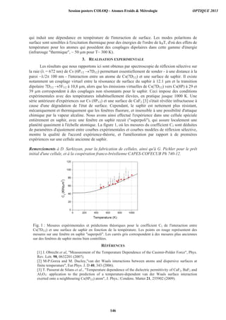 qui induit une dépendance en température de l'interaction de surface. Les modes polaritons de
surface sont sensibles à l'excitation thermique pour des énergies de l'ordre de kBT, d'où des effets de
température pour les atomes qui possèdent des couplages dipolaires dans cette gamme d'énergie
(infrarouge thermique, ~ 50 μm pour T~ 300 K).
3. REALISATION EXPERIMENTALE
Les résultats que nous rapportons ici sont obtenus par spectroscopie de réflexion sélective sur
la raie ( = 672 nm) de Cs (6P1/2 7D3/2) permettant essentiellement de sonder - à une distance à la
paroi ~ /2 100 nm - l'interaction entre un atome de Cs(7D3/2) et une surface de saphir. Il existe
notamment un couplage virtuel entre la résonance de surface du saphir à 12.1 m et la transition
dipolaire 7D3/2 5F5/2 à 10,8 μm, alors que les émissions virtuelles de Cs(7D3/2) vers Cs(8P) à 29 et
39 μm correspondent à des couplages non résonnants pour le saphir. Ceci impose des conditions
expérimentales avec des températures inhabituellement élevées, en pratique jusque 1000 K. Une
série antérieure d'expériences sur Cs (8P3/2) et une surface de CaF2 [3] s'était révélée infructueuse à
cause d'une dégradation de l'état de surface. Cependant, le saphir est nettement plus résistant,
mécaniquement et thermiquement que les fenêtres fluorure, et insensible à une possibilité d'attaque
chimique par la vapeur alcaline. Nous avons ainsi effectué l'expérience dans une cellule spéciale
entièrement en saphir, avec une fenêtre en saphir recuit (superpoli), qui assure localement une
planéité quasiment à l'échelle atomique. La figure 1, où les mesures du coefficient C3 sont déduites
de paramètres d'ajustement entre courbes expérimentales et courbes modèles de réflexion sélective,
montre la qualité de l'accord expérience-théorie, et l'amélioration par rapport à de premières
expériences sur une cellule ancienne de saphir.
Remerciements à D. Sarkisyan, pour la fabrication de cellules, ainsi qu'à G. Pichler pour le prêt
initial d'une cellule, et à la coopération franco-brésilienne CAPES-COFECUB Ph 740-12.
Fig. 1 : Mesures expérimentales et prédictions théoriques pour le coefficient C3 de l'interaction entre
Cs(7D3/2) et une surface de saphir en fonction de la température. Les points en rouge représentent des
mesures sur une fenêtre en saphir superpoli. Les carrés gris correspondent à des mesures plus anciennes
sur des fenêtres de saphir moins bien contrôlées.
RÉFÉRENCES
[1] J. Obrecht et al, Measurement of the Temperature Dependence of the Casimir-Polder Force, Phys.
Rev. Lett. 98, 0632201 (2007).
[2] M-P.Gorza and M. Ducloy,van der Waals interactions between atoms and dispersive surfaces at
finite temperature, Eur.Phys. J. D 40, 343 (2006).
[3] T. Passerat de Silans et al., Temperature dependence of the dielectric permittivity of CaF2, BaF2 and
Al2O3: application to the prediction of a temperature-dependent van der Waals surface interaction
exerted onto a neighbouring Cs(8P3/2) atom, J. Phys.: Condens. Matter 21, 255902 (2009).
Session posters COLOQ - Atomes Froids  Métrologie OPTIQUE 2013
146
 