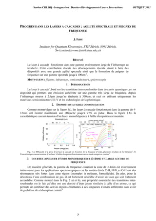 PROGRES DANS LES LASERS A CASCADES : AGILITE SPECTRALE ET PEIGNES DE
FREQUENCE
J. Faist
Institute for Quantum Electronics, ETH Zürich, 8093 Zürich,
SwitzerlandJerome.faist@phys.ethz.ch
RÉSUMÉ
Le laser à cascade fonctionne dans une gamme extrèmement large de l’infrarouge au
terahertz. Cette contribution discute des dévelopements récents visant à faire des
dispositifs avec une grande agilité spectrale ainsi que la formation de peignes de
fréquence sur une gamme spectrale jusqu'à 100cm-1
.
MOTS-CLEFS : fLasers, infrarouge, semiconducteurs, spéctroscopie
1. INTRODUCTION
Le laser à cascade1
, basé sur les transitions intersousbandes dans des puits quantiques, est un
dispositif qui permets une émission cohérente sur une gamme très large de fréquence, depuis
l’infrarouge moyen à 2.9µm jusqu’au térahertz à 360µm, et ceci en utilisant uniquement les
matériaux semiconducteurs III-V et les technologies de la photonique.
2. DISPOSITIFS A FAIBLE CONSOMMATION
Comme montré dans sur la figure 1a), les lasers à cascade fonctionnant dans la gamme de 4-
12mm ont montré maintenant une efficacité jusqu'à 27% en pulsé. Dans la figure 1.b), la
caractéristique courant-tension d’un laser monofréquence à faible dissipation est montrée
Fig. 1 a) Efficacité à la prise d’un laser à cascade en fonction de la longueur d’onde, plusieurs résultats de la litérature2
. b)
Caractéristique courant-tension d’un laser à faible dissipation fonctionnant sur un mode unique en continu3
.
3. COURTES LONGUEUR D’ONDE MONOFREQUENCE (3-4MM) ET LARGE ACCORD DE
FREQUENCE
De manière générale, la gamme de fréquence couvrant la zone de 3-4mm est extrêmement
intéressante pour les applications spectroscopiques car les modes étirés C-H, H-N, et O-H ont des
résonnances très fortes dans cette région (exemples le méthane, formaldéide). De plus, pour la
détections d’une combinaison de gas, il est fortement désirable d’avoir un laser qui soit fortement
accordable. Comme montré dans la Fig. 2 a) et b), une propriété essentielle des transitions inter-
sousbandes est le fait qu’elles ont une densité d’états jointe similaire à celle d’un atome, ce qui
permets de combiner des actives régions émettantes à des longueurs d’ondes différentes sans avoir
de problème de réabsorption croisée4
.
Session COLOQ - Inauguration | Derniers Développements Lasers, Interactions OPTIQUE 2013
3
 