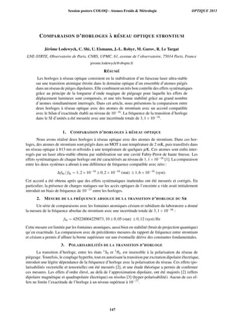 COMPARAISON D’HORLOGES `A R ´ESEAU OPTIQUE STRONTIUM
J´erˆome Lodewyck, C. Shi, U. Eismann, J.-L. Robyr, M. Gurov, R. Le Targat
LNE-SYRTE, Observatoire de Paris, CNRS, UPMC, 61, avenue de l’observatoire, 75014 Paris, France
jerome.lodewyck@obspm.fr
R´ESUM ´E
Les horloges `a r´eseau optique consistent en la stabilisation d’un faisceau laser ultra-stable
sur une transition atomique ´etroite dans le domaine optique d’un ensemble d’atomes pi´eg´es
dans un r´eseau de pi`eges dipolaires. Elle combinent un tr`es bon contrˆole des effets syst´ematiques
grˆace au principe de la longueur d’onde magique de pi´egeage pour laquelle les effets de
d´eplacement lumineux sont compens´es, et une tr`es bonne stabilit´e grˆace au grand nombre
d’atomes simultan´ement interrog´es. Dans cet article, nous pr´esentons la comparaison entre
deux horloges `a r´eseau optique avec des atomes de strontium avec un accord compatible
avec le bilan d’exactitude ´etabli au niveau de 10−16. La fr´equence de la transition d’horloge
dans le SI d’unit´es a ´et´e mesur´ee avec une incertitude totale de 3,1×10−16.
1. COMPARAISON D’HORLOGES `A R ´ESEAU OPTIQUE
Nous avons r´ealis´e deux horloges `a r´eseau optique avec des atomes de strontium. Dans ces hor-
loges, des atomes de strontium sont pi´eg´es dans un MOT `a une temp´erature de 2 mK, puis transf´er´es dans
un r´eseau optique `a 813 nm et refroidis `a une temp´erature de quelques µK. Ces atomes sont enﬁn inter-
rog´es par un laser ultra-stable obtenu par stabilisation sur une cavit´e Fabry-Perot de haute ﬁnesse. Les
effets syst´ematiques de chaque horloge ont ´et´e caract´eris´es au niveau de 1,1×10−16 [1]. La comparaison
entre les deux syst`emes a abouti `a une diff´erence de fr´equence compatible avec z´ero :
∆fSr/ fSr = 1,2×10−16
±0,2×10−16
(stat) ±1,6×10−16
(syst).
Cet accord a ´et´e obtenu apr`es que des effets syst´ematiques inattendus ont ´et´e mesur´es et corrig´es. En
particulier, la pr´esence de charges statiques sur les acc`es optiques de l’enceinte a vide avait initialement
introduit un biais de fr´equence de 10−13 entre les horloges.
2. MESURE DE LA FR ´EQUENCE ABSOLUE DE LA TRANSITION D’HORLOGE DU SR
Un s´erie de comparaisons avec les fontaines atomiques c´esium et rubidium du laboratoire a donn´e
la mesure de la fr´equence absolue du strontium avec une incertitude totale de 3,1×10−16 :
fSr = 429228004229873,10±0,05 (stat) ±0,12 (syst) Hz
Cette mesure est limit´ee par les fontaines atomiques, aussi bien en stabilit´e (bruit de projection quantique)
qu’en exactitude. La comparaison avec de pr´ec´edentes mesures du rapport de fr´equence entre strontium
et c´esium a permis d’afﬁner la borne sup´erieure sur une ´eventuelle d´erive des constantes fondamentales.
3. POLARISABILIT ´ES DE LA TRANSITION D’HORLOGE
La transition d’horloge, entre les ´etats 1S0 et 3P0, est insensible `a la polarisation du r´eseau de
pi´egeage. Toutefois, le couplage hyperﬁn, tout en autorisant la transition par excitation dipolaire ´electrique,
introduit une l´eg`ere d´ependance de la fr´equence d’horloge avec la polarisation du r´eseau. Ces effets (po-
larisabilit´es vectorielle et tensorielle) ont ´et´e mesur´es [2], et une ´etude th´eorique a permis de conﬁrmer
ces mesures. Les effets d’ordre ´elev´e, au del`a de l’approximation dipolaire, ont ´et´e major´es [2] (effets
dipolaire magn´etique et quadrupolaire ´electrique) ou r´esolus [3] (hyper-polarisabilit´e). Aucun de ces ef-
fets ne limite l’exactitude de l’horloge `a un niveau sup´erieur `a 10−17.
Session posters COLOQ - Atomes Froids  Métrologie OPTIQUE 2013
147
 