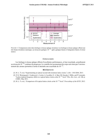 1 2 3 4 5 6 7 8
0
0,2
Measurement #
0
4x10-16
Sr2-Sr1
Statistics
Systematics
Average
Statistics
Systematics
FrequencydifferenceSr2-Sr1(Hz) 0,1
-0,1
2x10-16
-2x10-16
FIGURE 1 : Comparaison entre deux horloges `a r´eseau optique strontium. Les horloges `a r´eseau optique offrent une
tr`es bonne r´esolution statistique, au niveau de quelques 10−17 apr`es quelques heures d’int´egration (barres d’erreur
noires)
CONCLUSION
Les horloges `a r´eseau optique offrent d’excellentes performances, et leur exactitude, actuellement
au niveau de 10−16 continue de progresser. Le contrˆole du rayonnement du corps noir ´emis par l’environ-
nement des atomes permettra `a terme d’atteindre une exactitude de 10−17.
R´EF ´ERENCES
[1] R. L. T. et al, “Experimenting an optical second with strontium lattice clocks,” arXiv :1301.6046, 2013.
[2] P. G. Westergaard, J. Lodewyck, L. Lorini, A. Lecallier, E. A. Burt, M. Zawada, J. Millo, and P. Lemonde,
“Lattice-induced frequency shifts in sr optical lattice clocks at the 10−17
level,” Phys. Rev. Lett., vol. 106, p.
210801, May 2011.
[3] R. L. T. et al., “Comparison of Sr optical lattice clocks at the 10−16 level,” Proceedings of the EFTF, 2012.
Session posters COLOQ - Atomes Froids  Métrologie OPTIQUE 2013
148
 