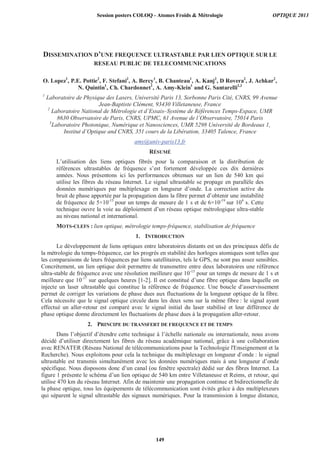 DISSEMINATION D’UNE FREQUENCE ULTRASTABLE PAR LIEN OPTIQUE SUR LE
RESEAU PUBLIC DE TELECOMMUNICATIONS
O. Lopez1
, P.E. Pottie2
, F. Stefani2
, A. Bercy1
, B. Chanteau1
, A. Kanj2
, D Rovera2
, J. Achkar2
,
N. Quintin1
, Ch. Chardonnet1
, A. Amy-Klein1
and G. Santarelli2,3
1
Laboratoire de Physique des Lasers, Université Paris 13, Sorbonne Paris Cité, CNRS, 99 Avenue
Jean-Baptiste Clément, 93430 Villetaneuse, France
2
Laboratoire National de Métrologie et d’Essais–Système de Références Temps-Espace, UMR
8630 Observatoire de Paris, CNRS, UPMC, 61 Avenue de l’Observatoire, 75014 Paris
3
Laboratoire Photonique, Numérique et Nanosciences, UMR 5298 Université de Bordeaux 1,
Institut d’Optique and CNRS, 351 cours de la Libération, 33405 Talence, France
amy@univ-paris13.fr
RÉSUMÉ
L’utilisation des liens optiques fibrés pour la comparaison et la distribution de
références ultrastables de fréquence s’est fortement développée ces dix dernières
années. Nous présentons ici les performances obtenues sur un lien de 540 km qui
utilise les fibres du réseau Internet. Le signal ultrastable se propage en parallèle des
données numériques par multiplexage en longueur d’onde. La correction active du
bruit de phase apportée par la propagation dans la fibre permet d’obtenir une instabilité
de fréquence de 5×10-15
pour un temps de mesure de 1 s et de 6×10-19
sur 104
s. Cette
technique ouvre la voie au déploiement d’un réseau optique métrologique ultra-stable
au niveau national et international.
MOTS-CLEFS : lien optique, métrologie temps-fréquence, stabilisation de fréquence
1. INTRODUCTION
Le développement de liens optiques entre laboratoires distants est un des principaux défis de
la métrologie du temps-fréquence, car les progrès en stabilité des horloges atomiques sont telles que
les comparaisons de leurs fréquences par liens satellitaires, tels le GPS, ne sont pas assez sensibles.
Concrètement, un lien optique doit permettre de transmettre entre deux laboratoires une référence
ultra-stable de fréquence avec une résolution meilleure que 10-15
pour un temps de mesure de 1 s et
meilleure que 10-17
sur quelques heures [1-2]. Il est constitué d’une fibre optique dans laquelle on
injecte un laser ultrastable qui constitue la référence de fréquence. Une boucle d’asservissement
permet de corriger les variations de phase dues aux fluctuations de la longueur optique de la fibre.
Cela nécessite que le signal optique circule dans les deux sens sur la même fibre : le signal ayant
effectué un aller-retour est comparé avec le signal initial du laser stabilisé et leur différence de
phase optique donne directement les fluctuations de phase dues à la propagation aller-retour.
2. PRINCIPE DU TRANSFERT DE FREQUENCE ET DE TEMPS
Dans l’objectif d’étendre cette technique à l’échelle nationale ou internationale, nous avons
décidé d’utiliser directement les fibres du réseau académique national, grâce à une collaboration
avec RENATER (Réseau National de télécommunications pour la Technologie l'Enseignement et la
Recherche). Nous exploitons pour cela la technique du multiplexage en longueur d’onde : le signal
ultrastable est transmis simultanément avec les données numériques mais à une longueur d’onde
spécifique. Nous disposons donc d’un canal (ou fenêtre spectrale) dédié sur des fibres Internet. La
figure 1 présente le schéma d’un lien optique de 540 km entre Villetaneuse et Reims, et retour, qui
utilise 470 km du réseau Internet. Afin de maintenir une propagation continue et bidirectionnelle de
la phase optique, tous les équipements de télécommunication sont évités grâce à des multiplexeurs
qui séparent le signal ultrastable des signaux numériques. Pour la transmission à longue distance,
Session posters COLOQ - Atomes Froids  Métrologie OPTIQUE 2013
149
 