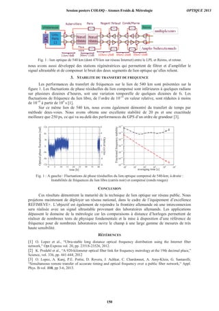 nous avons aussi développé des stations régénératrices qui permettent de filtrer et d’amplifier le
signal ultrastable et de compenser le bruit des deux segments de lien optique qu’elles relient.
3. STABILITE DU TRANSFERT DE FREQUENCE
Les performances du transfert de fréquences sur le lien de 540 km sont présentées sur la
figure 1. Les fluctuations de phase résiduelles du lien compensé sont inférieures à quelques radians
sur plusieurs dizaines d’heures, soit une variation temporelle de quelques dizaines de fs. Les
fluctuations de fréquence du lien libre, de l’ordre de 10-14
en valeur relative, sont réduites à moins
de 10-18
à partir de 104
s [1].
Sur ce même lien de 540 km, nous avons également démontré du transfert de temps par
méthode deux-voies. Nous avons obtenu une excellente stabilité de 20 ps et une exactitude
meilleure que 250 ps, ce qui va au-delà des performances du GPS d’un ordre de grandeur [3].
CONCLUSION
Ces résultats démontrent la maturité de la technique de lien optique sur réseau public. Nous
projetons maintenant de déployer un réseau national, dans le cadre de l’équipement d’excellence
REFIMEVE+. L’objectif est également de rejoindre la frontière allemande où une interconnexion
sera réalisée avec un signal ultrastable provenant des laboratoires allemands. Les applications
dépassent le domaine de la métrologie car les comparaisons à distance d’horloges permettent de
réaliser de nombreux tests de physique fondamentale et la mise à disposition d’une référence de
fréquence pour de nombreux laboratoires ouvre le champ à une large gamme de mesures de très
haute sensibilité.
RÉFÉRENCES
[1] O. Lopez et al., “Ultra-stable long distance optical frequency distribution using the Internet fiber
network,” Opt.Express vol. 20, pp. 23518-23526, 2012.
[2] K. Predehl et al., “A 920-kilometer optical fiber link for frequency metrology at the 19th decimal place,”
Science, vol. 336, pp. 441-444, 2012
[3] O. Lopez, A. Kanj, P.E. Pottie, D. Rovera, J. Achkar, C. Chardonnet, A. Amy-Klein, G. Santarelli,
“Simultaneous remote transfer of accurate timing and optical frequency over a public fiber network,“ Appl.
Phys. B vol. 110, pp 3-6, 2013.
0 5 10 15 20 25 30 35 40
-37,44
-24,96
-12,48
0,00
12,48
24,96
37,44
0
-8
8
4
-4
-12
Opticalphasefluctuations[rad]
time [h]
12
-6
-4
-2
0
2
4
6
Opticalcycles
10
0
10
1
10
2
10
3
10
4
10
5
10
-19
10
-18
10
-17
10
-16
10
-15
10
-14
10
-13
Fractionalfrequencystability
averaging time [s]
Fig. 1 : A gauche : Fluctuations de phase résiduelles du lien optique compensé de 540-km; à droite :
Instabilités de fréquences du lien libre (carrés noir) et compensé (ronds rouges)
Fig. 1 : lien optique de 540 km (dont 470 km sur réseau Internet) entre le LPL et Reims, et retour.
Session posters COLOQ - Atomes Froids  Métrologie OPTIQUE 2013
150
 