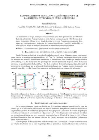 3 CONFIGURATIONS DE CHAMPS MAGN ´ETIQUES POUR LE
RALENTISSEMENT D’ATOMES OU DE MOL ´ECULES
Renaud Mathevet1
1 LNCMI-T, CNRS-INSA-UJF-UPS, Universit´e de Toulouse, 31062 Toulouse, France
renaud.mathevet@lncmi.cnrs.fr
R´ESUM ´E
La d´ec´el´eration d’un jet atomique est couramment une ´etape pr´eliminaire `a l’obtention
d’atomes ultrafroids. Nous pr´esenterons tout d’abord un ralentisseur `a effet Zeeman `a ai-
mants permanents efﬁcace et tr`es simple `a mettre en oeuvre. Nous proposons ensuite deux
approches compl´ementaires bas´ees sur des champs magn´etiques comobiles applicables en
principe `a tout atome ou mol´ecule poss´edant un moment magn´etique permanent.
MOTS-CLEFS : ralentisseur `a effet Zeeman; ralentissement de mol´ecules.
1. RALENTISSEUR `A EFFET ZEEMAN `A AIMANTS PERMANENTS [1]
La d´ec´el´eration produite par la pression de radiation exerc´ee par un faisceau resonant contrapropa-
geant avec un jet atomique est consid´erable ( 105−7 ms−2). Un champ magn´etique inhomog`ene permet
de maintenir les atomes `a r´esonance en compensant la diminution d’effet Doppler par un effet Zeeman
croissant (Fig. 1-a). Ce champ peut ˆetre g´en´er´e par des aimants permanents dispos´es autour du faisceau
atomique en conﬁguration Halbach (Fig. 1-b). Il en r´esulte un dispositif compact, l´eger, tr`es facile `a
construire et peu coˆuteux, qui ne g´en`ere ni vibration ni chaleur, que l’on peut monter et d´emonter sans
casser le vide (Fig. 1-c). Le champ ´etant transverse, un laser repompeur est toutefois n´ecessaire.
h 00
B(z)
zL0
Bbias
200G
B
350G
(z)
aas
0GG
GG
E
hkv(z)
μBB(z)
h
h 0
h L
Effets Doppler et Zeeman
kv compensé par μB
B
Configuration de Halbach
B
a) b) c)
m/s
FIGURE 1 : a) Le proﬁl du champ est calcul´e pour que la diminution de l’effet Doppler (vert) soit compens´ee par
l’augmentation de l’effet Zeeman (rouge). b) Le champ est g´en´er´e par 8 barres de NdFeB de section 6×6 mm2 en
conﬁguration Halbach. c) Dispositif exp´erimental ; ﬂux typique de Rubidium : 1010 atomes/s @ 30 m/s.
2. RALENTISSEURS `A CHAMPS COMOBILES
La technique ci-dessus repose sur l’existence de transitions optiques (quasi) ferm´ees pour les
atomes qui ne se rencontrent g´en´eralement pas dans les mol´ecules dont pourtant, la vari´et´e et la richesse
de propri´et´es ouvrirait de nombreuses perspectives. Nous proposons l’utilisation de champs magn´etiques
comobiles c’est `a dire de la forme B(x,t) = B0 cos[2π (x/Λ−νt)]. En principe toute particule poss´edant
un moment magn´etique μ est alors soumise `a un potentiel qui se d´eplace `a la vitesse v = Λν r´eglable
par l’exp´erimentateur dans une gamme couvrant les vitesses atomiques ou mol´eculaires, typiquement
jusqu’`a quelques km/s [2].
Dans le groupe de Jacques Robert au Laboratoire Aim´e Cotton (LAC, Orsay), le ralentissement
est obtenu directement par la force magn´etique li´ee au gradient du champ et l’emploi de courants de
Session posters COLOQ - Atomes Froids  Métrologie OPTIQUE 2013
151
 