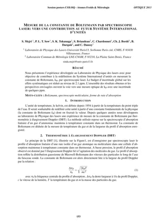 MESURE DE LA CONSTANTE DE BOLTZMANN PAR SPECTROSCOPIE
LASER: VERS UNE CONTRIBUTION AU FUTUR SYST `EME INTERNATIONAL
D’UNIT ´ES
S. Mejri 1, P. L. T. Sow1, S. K. Tokunaga1, S. Briaudeau2, C. Chardonnet1, Ch. J. Bord´e1, B.
Darqui´e1, and C. Daussy1
1 Laboratoire de Physique des Lasers Universit´e Paris13, Sorbonne Paris cit´e, CNRS, F-93430
Villetaneuse, France
2 Laboratoire Commun de M´etrologie LNE-CNAM, F-93210, La Plaine Saint-Denis, France
sinda.mejri@univ-paris13.fr
R´ESUM ´E
Nous pr´esentons l’exp´erience d´evelopp´ee au Laboratoire de Physique des lasers avec pour
objective de contribuer `a la red´eﬁnition du Syst`eme International d’unit´es en mesurant la
constante de Boltzmann, kB, par spectroscopie laser. Le budget d’incertitude global sur les
effets syst´ematiques est r´eduit au niveau de 2.1 ppm. L’ensemble des r´esultats obtenus et les
perspectives envisag´ees ouvrent la voie vers une mesure optique de kB avec une incertitude
de quelques ppm.
MOTS-CLEFS : Boltzmann, spectroscopie mol´eculaire, forme de raie d’absorption
1. INTRODUCTION
L’unit´e de temp´erature, le kelvin, est d´eﬁnie depuis 1954 `a partir de la temp´erature du point triple
de l’eau. Il serait souhaitable de red´eﬁnir cette unit´e `a partir d’une constante fondamentale de la physique
(la constante de Boltzmann kB) dont on ﬁxerait la valeur. Depuis quelques ann´ees nous d´eveloppons
au laboratoire de Physique des lasers une exp´erience de mesure de la constante de Boltzmann par ther-
mom´etrie `a ´elargissement Doppler (DBT). La m´ethode utilis´ee repose sur la spectroscopie d’absorption
lin´eaire d’un gaz d’ammoniac maintenu `a temp´erature constante dans un thermostat. La constante de
Boltzmann est d´eduite de la mesure de temp´erature du gaz et de la largueur du proﬁl d’absorption enre-
gistr´e.
2. THERMOM ´ETRIE `A ´ELARGISSEMENT DOPPLER (DBT)
Le principe de la DBT [1], illustr´ee sur la Figure1, est d’enregistrer par spectroscopie laser le
proﬁle d’absorption lin´eaire d’une raie isol´ee d’un gaz atomique ou mol´eculaire dans une cellule d’ab-
sorption maintenue `a temp´erature constante dans un thermostat. A basse pression, le proﬁl d’absorption
observ´e est domin´e par l’´elargissement Doppler li´e `a l’agitation des mol´ecules du gaz. Le proﬁl d’absorp-
tion reﬂ`ete la distribution gaussienne de Maxwell-Boltzmann des vitesses des particules le long de l’axe
du faisceau sonde. La constante de Boltzmann est alors directement li´ee `a la largeur du proﬁl Doppler
par la relation :
∆νD
ν0
=

2kBT
mc2
(1)
avec ν0 la fr´equence centrale du proﬁle d’absorption , ∆νD la demi-largueur `a 1/e du proﬁl Doppler,
c la vitesse de la lumi´ere, T la temp´erature du gaz et m la masse des particules du gaz.
Session posters COLOQ - Atomes Froids  Métrologie OPTIQUE 2013
153
 