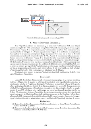 Cellule NH3
Laser
P
!0
Spectre
d’absorption
!#$%'!(!)*)+,-./0)1)
FIGURE 1 : Sch´ema de principe de la mesure de kB par DBT.
3. VERS UNE NOUVELLE MESURE DE kB
Avec l’objectif de pr´eparer une mesure de kB au ppm avant l’´ech´eance de 2015, on a effectu´e
une ´etude compl`ete des effets syst´ematiques susceptibles d’affecter la mesure de kB au niveau du ppm.
Nous ´evaluons l’impact de la composition du gaz d’ammoniac dans la cellule. Nous avons estim´e avec
des incertitudes de 0.04 ppm et 1.07 ppm respectivement, l’impact de la modulation en amplitude du
faisceau laser et de la mesure de temp´erature du gaz mol´eculaire. Nous avons mis en place un dispositif
exp´erimental pour analyser la structure hyperﬁne de NH3. A partir de ces donn´ees et `a l’aide des simu-
lations, nous avons pu d´eterminer l’impact de la structure hyperﬁne avec une incertitude de 0.03 ppm.
Enﬁn, un autre point important que nous avons ´etudi´e est l’effet syst´ematique li´e `a la mod´elisation du pro-
ﬁle d’absorption. Nous avons men´e une ´etude pouss´ee de la mod´elisation des collisions, en enregistrant
de nouveaux spectres exp´erimentaux dans des conditions de diff´erentes pressions (2 `a 20 Pa). Cela nous
a permis de conclure que le proﬁle de Voigt d´ependant des vitesses, qui prend en compte la d´ependance
en vitesse des param`etres collisionnels, d´ecrit mieux la forme de raie observ´ee [2]. Au ﬁnal, le budget
d’incertitude global sur les effets syst´ematiques est r´eduit au niveau de 2.1 ppm.
D’autre part, nous sommes en mesure d’atteindre une incertitude statistique sur kB de 6.4 ppm
apr`es 70h de temps d’acquisition.
CONCLUSION
L’ensemble des r´esultats obtenus ouvre la voie vers une mesure optique de kB avec une incertitude
inf´erieur `a 10 ppm. Aﬁn de garantir un tel niveau d’incertitude il serait cependant n´ecessaire, dans la
conﬁguration actuelle de l’exp´erience, d’une part d’´evaluer avec un incertitude inf´erieur `a 10 ppm les
effets syst´ematiques li´es `a la non-lin´earit´e de la chaine de d´etection et `a un possible d´ecalage en tension
r´esiduel. Pour s’affranchir de ces effets, plusieurs perspectives sont d´ej`a envisag´ees. En effet un rempla-
cement du laser CO2 utilis´e pour notre exp´erience par une source laser `a cascade quantique stabilis´e sur
le laser CO2 est en cours. Le temps d’acquisition des spectres exp´erimentaux, pourra alors ˆetre diminu´e
ce qui participera `a la r´eduction de l’incertitude statistique de mesure sur kB. Par ailleurs le bruit d’am-
plitude de la QCL ´etant potentiellement inf´erieur `a celui du CO2 ce qui permettra d’augmenter le rapport
signal `a bruit exp´erimental, ce qui participera encore `a la r´eduction de l’incertitude statistique de mesure.
R`EF `ERENCES
[1] Daussy, C., et al., Direct Determination of the Boltzmann Constant by an Optical Method. Physical Review
Letters, 2007. 98(25) : p. 250801.
[2] Triki, M., et al., Speed-dependent effects in NH3 self-broadened spectra : Towards the determination of the
Boltzmann constant. Physical Review A, 2012. 85(6).
Session posters COLOQ - Atomes Froids  Métrologie OPTIQUE 2013
154
 