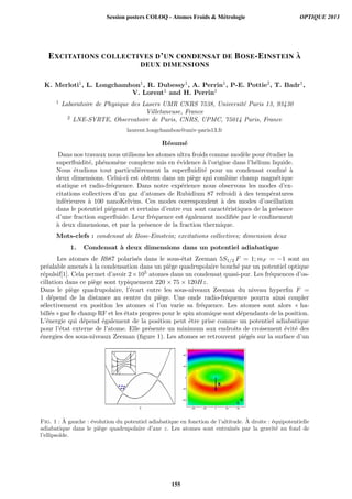 EXCITATIONS COLLECTIVES D’UN CONDENSAT DE BOSE-EINSTEIN `A
DEUX DIMENSIONS
K. Merloti1, L. Longchambon1, R. Dubessy1, A. Perrin1, P-E. Pottie2, T. Badr1,
V. Lorent1 and H. Perrin1
1 Laboratoire de Physique des Lasers UMR CNRS 7538, Universit´e Paris 13, 93430
Villetaneuse, France
2 LNE-SYRTE, Observatoire de Paris, CNRS, UPMC, 75014 Paris, France
laurent.longchambon@univ-paris13.fr
R´esum´e
Dans nos travaux nous utilisons les atomes ultra froids comme mod`ele pour ´etudier la
superﬂuidit´e, ph´enom`ene complexe mis en ´evidence `a l’origine dans l’h´elium liquide.
Nous ´etudions tout particuli`erement la superﬂuidit´e pour un condensat conﬁn´e `a
deux dimensions. Celui-ci est obtenu dans un pi`ege qui combine champ magn´etique
statique et radio-fr´equence. Dans notre exp´erience nous observons les modes d’ex-
citations collectives d’un gaz d’atomes de Rubidium 87 refroidi `a des temp´eratures
inf´erieures `a 100 nanoKelvins. Ces modes correspondent `a des modes d’oscillation
dans le potentiel pi´egeant et certains d’entre eux sont caract´eristiques de la pr´esence
d’une fraction superﬂuide. Leur fr´equence est ´egalement modiﬁ´ee par le conﬁnement
`a deux dimensions, et par la pr´esence de la fraction thermique.
Mots-clefs : condensat de Bose-Einstein; excitations collectives; dimension deux
1. Condensat `a deux dimensions dans un potentiel adiabatique
Les atomes de Rb87 polaris´es dans le sous-´etat Zeeman 5S1/2 F = 1; mF = −1 sont au
pr´ealable amen´es `a la condensation dans un pi`ege quadrupolaire bouch´e par un potentiel optique
r´epulsif[1]. Cela permet d’avoir 2×105 atomes dans un condensat quasi-pur. Les fr´equences d’os-
cillation dans ce pi`ege sont typiquement 220 × 75 × 120Hz.
Dans le pi`ege quadrupolaire, l’´ecart entre les sous-niveaux Zeeman du niveau hyperﬁn F =
1 d´epend de la distance au centre du pi`ege. Une onde radio-fr´equence pourra ainsi coupler
s´electivement en position les atomes si l’on varie sa fr´equence. Les atomes sont alors « ha-
bill´es » par le champ RF et les ´etats propres pour le spin atomique sont d´ependants de la position.
L’´energie qui d´epend ´egalement de la position peut ˆetre prise comme un potentiel adiabatique
pour l’´etat externe de l’atome. Elle pr´esente un minimum aux endroits de croisement ´evit´e des
´energies des sous-niveaux Zeeman (ﬁgure 1). Les atomes se retrouvent pi´eg´es sur la surface d’un
Fig. 1 : `A gauche : ´evolution du potentiel adiabatique en fonction de l’altitude. `A droite : ´equipotentielle
adiabatique dans le pi`ege quadrupolaire d’axe z. Les atomes sont entraˆın´es par la gravit´e au fond de
l’ellipso¨ıde.
Session posters COLOQ - Atomes Froids  Métrologie OPTIQUE 2013
155
 