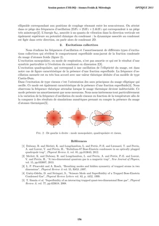 ellipso¨ıde correspondant aux positions de couplage r´esonant entre les sous-niveaux. On atteint
dans ce pi`ege des fr´equences d’oscillation 25Hz × 25Hz × 2.4kHz qui correspondent `a un pi`ege
tr`es anisotrope[2]. L’´energie ωz associ´ee `a un quanta de vibration dans la direction verticale est
´egalement sup´erieure au potentiel chimique du condensat : la dynamique associ´ee au condensat
est ﬁg´ee dans cette direction, on parle alors de condensat 2D.
2. Excitations collectives
Nous ´etudions les fr´equences d’oscillation et l’amortissement de diﬀ´erents types d’excita-
tions collectives qui r´ev`elent le comportement superﬂuide sous-jacent de la fraction condens´ee
du nuage d’atomes froids (ﬁgure 2).
L’excitation monopolaire, ou mode de respiration, n’est pas amortie ce qui est le r´esultat d’une
sym´etrie particuli`ere `a l’´evolution du condensat en dimension 2[3].
L’excitation quadrupolaire, qui correspond `a une oscillation de l’ellipticit´e du nuage, est dans
notre cas de ﬁgure caract´eristique de la pr´esence d’une fraction superﬂuide. La fr´equence d’os-
cillation mesur´ee est en tr`es bon accord avec une valeur th´eorique d´eduite d’un mod`ele de type
Castin-Dum.
Dans l’excitation de type ciseaux c’est l’orientation des axes principaux du nuage elliptique qui
oscille. Ce mode est ´egalement caract´eristique de la pr´esence d’une fraction superﬂuide[4]. Nous
observons la fr´equence th´eorique attendue lorsque le nuage thermique devient ind´etectable. Ce
mode pr´esente un amortissement que nous mesurons. Nous nous int´eressons tout particuli`erement
`a la variation de la fr´equence d’oscillation du mode ciseaux en fonction de la temp´erature aﬁn de
la comparer `a des r´esultats de simulations num´eriques prenant en compte la pr´esence du nuage
d’atomes thermiques[5].
Fig. 2 : De gauche `a droite : mode monopolaire, quadrupolaire et ciseau.
R´ef´erences
[1] Dubessy, R. and Merloti, K. and Longchambon, L. and Pottie, P.-E. and Liennard, T. and Perrin,
A. and Lorent, V. and Perrin, H., “Rubidium-87 Bose-Einstein condensate in an optically plugged
quadrupole trap”, Physical Review A, vol. 85, pp.013643, 2012.
[2] Merloti, K. and Dubessy, R. and Longchambon, L. and Perrin, A. and Pottie, P.-E. and Lorent,
V. and Perrin, H., “A two-dimensional quantum gas in a magnetic trap”, New Journal of Physics,
vol. 15, pp.033007, 2013.
[3] L. P. Pitaevskii and A. Rosch, “Breathing modes and hidden symmetry of trapped atoms in two
dimensions”, Physical Review A vol. 55, R853 ,1997.
[4] Gu´ery-Odelin, D. and Stringari, S., “Scissors Mode and Superﬂuidity of a Trapped Bose-Einstein
Condensed Gas”, Physical Review Letters vol. 83, p. 4452, 1999.
[5] T. Simula et al, “Superﬂuidity of an interacting trapped quasi-two-dimensional Bose gas”, Physical
Review A, vol. 77, pp.023618, 2008.
Session posters COLOQ - Atomes Froids  Métrologie OPTIQUE 2013
156
 