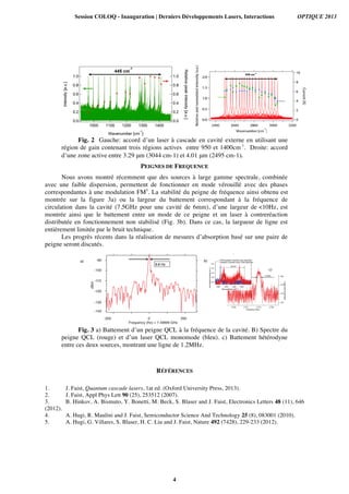 Fig. 2 Gauche: accord d’un laser à cascade en cavité externe en utilisant une
région de gain contenant trois régions actives entre 950 et 1400cm-1
. Droite: accord
d’une zone active entre 3.29 μm (3044 cm-1) et 4.01 μm (2495 cm-1).	
  	
  
PEIGNES DE FREQUENCE
Nous avons montré récemment que des sources à large gamme spectrale, combinée
avec une faible dispersion, permettent de fonctionner en mode vérouillé avec des phases
correspondantes à une modulation FM5
. La stabilité du peigne de fréquence ainsi obtenu est
montrée sur la figure 3a) ou la largeur du battement correspondant à la fréquence de
circulation dans la cavité (7.5GHz pour une cavité de 6mm), d’une largeur de <10Hz, est
montrée ainsi que le battement entre un mode de ce peigne et un laser à contreréaction
distributée en fonctionnement non stabilisé (Fig. 3b). Dans ce cas, la largueur de ligne est
entièrement limitée par le bruit technique.
Les progrès récents dans la réalisation de mesures d’absorption basé sur une paire de
peigne seront discutés.
	
  
	
  
Fig. 3 a) Battement d’un peigne QCL à la fréquence de la cavité. B) Spectre du
peigne QCL (rouge) et d’un laser QCL monomode (bleu). c) Battement hétérodyne
entre ces deux sources, montrant une ligne de 1.2MHz. 	
  
RÉFÉRENCES
1. J. Faist, Quantum cascade lasers, 1at ed. (Oxford University Press, 2013).
2. J. Faist, Appl Phys Lett 90 (25), 253512 (2007).
3. B. Hinkov, A. Bismuto, Y. Bonetti, M. Beck, S. Blaser and J. Faist, Electronics Letters 48 (11), 646
(2012).
4. A. Hugi, R. Maulini and J. Faist, Semiconductor Science And Technology 25 (8), 083001 (2010).
5. A. Hugi, G. Villares, S. Blaser, H. C. Liu and J. Faist, Nature 492 (7428), 229-233 (2012).
Session COLOQ - Inauguration | Derniers Développements Lasers, Interactions OPTIQUE 2013
4
 