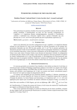 GYROMETRE ATOMIQUE DE TRES GRANDE AIRE
Matthieu Meunier1
, Indranil Dutta1
, Carlos Garrido Alzar1
, Arnaud Landragin1
1
Laboratoire de Systèmes de Référence Temps-Espace, Observatoire de Paris, CNRS, UPMC, 61
avenue de l’Observatoire, 75014 Paris France
matthieu.meunier@obspm.fr
RÉSUMÉ
Nous présentons les premiers résultats d’un nouveau gyromètre à atomes froids de très
grande sensibilité. L’interféromètre est basé sur une nouvelle configuration en
« papillon » à 4 impulsions Raman contrapropageantes, insensible à l’accélération
continue. L’utilisation de 2 faisceaux séparés nous a permis d’atteindre une aire
physique de 2,5 cm², soit 50 fois plus grande que pour la précédente expérience [1].
MOTS-CLEFS : gyromètre ; interférométrie atomique ;
1. INTRODUCTION
Après avoir démontré une nouvelle configuration de type « papillon » à 4 impulsions Raman
utilisant un seul faisceau [1], nous avons développé un nouveau gyromètre de très grande aire,
permettant d’atteindre une aire 300 fois plus grande, soit 11 cm². Sur le premier gyromètre, les
aberrations de front d’onde ont été identifiées comme étant les principales limitations à l’exactitude
et à la sensibilité long terme, et deux nouveaux collimateurs ont été développés pour s’en affranchir.
Grâce à une seule source d’atomes froids et une direction de lancement verticale, la configuration
est dorénavant plus robuste et plus souple. Cette nouvelle expérience doit nous permettre d’explorer
les limites fondamentales de ce type d’interféromètre, le développement du fonctionnement sans
temps mort pour la navigation inertielle, l’étude des variations de l’inclinaison de l’axe de rotation
de la Terre en géophysique, ou encore être utilisée comme banc de test pour l’expérience MIGA.
2. DISPOSITIF EXPERIMENTAL
Ce nouveau gyromètre est constitué d’une chambre à vide réalisée en titane de 1m de haut, et
entourée par deux couches de blindages magnétiques réalisés en mu-métal. Les atomes sont chargés
par un Piège Magnéto-Optique 2D (PMO) dans un PMO 3D avec un taux de 1.109
atomes/s, où les
atomes sont refroidis à une température de 1,5 μK. Les atomes sont lancés verticalement jusqu’à
une vitesse de 5 m/s après un temps de chargement de 250 ms.
Les atomes sont manipulés par des transitions Raman stimulées à 2 photons, permettant un
couplage entre les niveaux hyperfins de l’atome de Césium et l’impulsion acquise par le transfert
d’énergie des photons. Les lasers Raman sont horizontaux, et 4 impulsions (π/2 − π − π − π/2) sont
appliquées pour séparer puis recombiner de manière cohérente les paquets d’ondes. Les atomes en
chute libre sont sensibles à l’effet Sagnac, qui crée un déphasage
²
2
hc
E
A⋅⋅Ω=ΔΦ où A est l’aire
de l’interféromètre, E l’énergie des atomes de Césium, et la Ω vitesse de rotation de l’interféromètre
par rapport au référentiel de chute libre des atomes.
Nous avons également développé un système de détection de très haute sensibilité, constitué
de deux nappes lasers qui mesurent par fluorescence le nombre d’atomes respectivement dans l’état
hyperfin F=4 et dans l’état F=3.
Session posters COLOQ - Atomes Froids  Métrologie OPTIQUE 2013
157
 