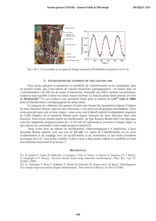 Fig. 1  2 : Le Gyromètre et un signal de franges atomiques (Probabilité de transition vers F=4)
3. INTERFEROMETRE ATOMIQUE DE TRES GRANDE AIRE
Nous avons optimisé et caractérisé la sensibilité de l’interféromètre en ne manipulant, dans
un premier temps, que l’état interne de l’atome (transitions copropageantes) : on réalise donc un
« interféromètre » de 480 ms de temps d’interaction, insensible aux effets inertiels (accélérations,
rotations) mais sensible à toutes les autres sources de bruit. Le bruit de phase limite mesuré est alors
de 30 mrad.Hz-1/2
ce qui conduit à une sensibilité limite pour la rotation de 2.10-10
rad/s à 1000s
pour un interféromètre contrapropageant de même durée.
La longueur de cohérence des paquets d’onde (une dizaine de nanomètres) impose d’aligner
les deux faisceaux Raman, dans les deux directions, à une précision de quelques microradians. Nous
avons procédé pour cela en deux étapes : nous avons tout d’abord exploité la dépendance angulaire
de l’effet Doppler de la transition Raman pour aligner finement les deux faisceaux dans cette
direction. Nous avons ensuite réalisé un interféromètre de type Ramsey-Bordé dont l’aire physique
a pu être augmentée progressivement de 1 à 20 mm² en optimisant le contraste à chaque étape, ce
qui a permis de contraindre l’autre angle progressivement [2].
Nous avons donc pu obtenir un interféromètre contra-propageant à 4 impulsions, à deux
faisceaux Raman séparés, avec une aire de 2,5 cm². Le signal de l’interféromètre est en cours
d’optimisation et de couplage avec un accéléromètre et un sismomètre, et une boîte d’isolation
acoustique de 8 m3
vient d’être installée. Celle-ci nous a déjà permis réduire la sensibilité au bruit
d’accélération horizontal d’un facteur 3.
REFERENCES
[1] B. Canuel, F. Leduc, D. Holleville, A. Gauguet, J. Fils, A. Virdis, A. Clairon, N. Dimarcq, Ch. J. Bord´e,
A. Landragin et P. Bouyer, ”Six-axis inertial sensor using cold-atom interferometry”, Phys. Rev. Lett. 97,
010402, (2006).
[2] G. Tackmann, P. Berg, C. Schubert, S. Abend, M. Gilowski, W. Ertmer and E. M. Rasel, ”Self-alignment
of a compact large-area atomic Sagnac interferometer“, New Journal of Physics 14 (2012) 015002.
Session posters COLOQ - Atomes Froids  Métrologie OPTIQUE 2013
158
 