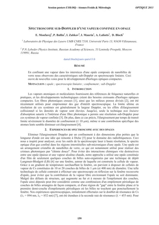 SPECTROSCOPIE SUB-DOPPLER D'UNE VAPEUR CONFINEE EN OPALE
E. Moufarej1
, P. Ballin1
, I. Zabkov2
, I. Maurin1
, A. Laliotis1
, D. Bloch1
1
Laboratoire de Physique des Lasers UMR CNRS 7538, Université Paris 13, 93430 Villetaneuse,
France
2
P.N. Lebedev Physics Institute, Russian Academy of Sciences, 53 Leninsky Prospekt, Moscow
119991, Russia
daniel.bloch@univ-paris13.fr
RÉSUMÉ
En confinant une vapeur dans les interstices d'une opale composée de nanobilles de
verre nous observons des caractéristiques sub-Doppler en spectroscopie linéaire. Ceci
ouvre de nouvelles voies pour le développement d'horloges optiques compactes.
MOTS-CLEFS : opale ; spectroscopie linéaire ; confinement ; sub-Doppler
1. INTRODUCTION
Les vapeurs atomiques et moléculaires fournissent des références de fréquence naturelles et
pratiques, et les développements technologiques créent des besoins croissants d'horloges optiques
compactes. Les fibres photoniques creuses [1], ainsi que les milieux poreux divisés [2], ont été
récemment utilisés pour emprisonner des gaz d'intérêt spectroscopique. La limite ultime en
résolution de ces systèmes est généralement la largeur Doppler, ou les effets d'élargissement
collisionnel si les densités de vapeur sont élevées. Jusqu'ici, seule la technique non linéaire
d'absorption saturée à l'intérieur d'une fibre photonique a permis une résolution sub-Doppler pour
ces systèmes de vapeur confinée [3]. De plus, dans ce cas précis, l'élargissement par temps de transit
limite sévèrement le diamètre de confinement ( 10 μm), même si une contribution spécifique des
atomes lents semble diminuer cet élargissement [4].
2. EXPERIENCES DE SPECTROSCOPIE AVEC DES OPALES
Eliminer l'élargissement Doppler par un confinement à des dimensions plus petites que la
longueur d'onde est une idée qui remonte à Dicke [5] pour le domaine des radiofréquences. Ceci
nous a inspiré pour analyser, avec les outils de la spectroscopie laser à haute résolution, le spectre
optique d'un gaz confiné dans les régions interstitielles sub-microniques d'une opale. Une opale est
un arrangement cristallin de nanobilles de verre, ce qui est notamment utilisé pour réaliser des
cristaux photoniques par chimie douce. Pour éviter des interactions chimiques vite destructives
entre une opale épaisse et une vapeur alcaline chaude, notre approche a utilisé une opale constituée
d'un film de seulement quelques couches de billes auto-organisées par une technique de dépôt
Langmuir-Blodgett (LB) [6] sur une fenêtre, autour de laquelle est construite la cellule de vapeur.
Grâce à un gradient de température surchauffant la fenêtre, on parvient à disposer de cellules de
vapeur de Cs constituées de 10 or 20 couches de billes de 1 μm (et 400 nm) de diamètre. Une telle
technologie de cellule contraint à effectuer une spectroscopie en réflexion sur la fenêtre recouverte
d'opale, pour éviter que la contribution de la vapeur libre environnant l'opale ne soit dominante.
Malgré des défauts de structure, qui augmente au fur et à mesure de l'empilement des couches,
l'opale ainsi déposée peut être considérée comme une combinaison d'un empilement périodique de
couches de billes arrangées de façon compacte, et d'une région de gap entre la fenêtre plane et la
première demi-couche d'empilements périodiques où les billes ne touchent que ponctuellement la
fenêtre. Nos expériences spectroscopiques, initialement effectuées sur le doublet de résonance de Cs
( 1 = 894 nm, 2 = 852 nm) [7], ont été étendues à la seconde raie de résonance ( = 455 nm). Pour
Session posters COLOQ - Atomes Froids  Métrologie OPTIQUE 2013
159
 