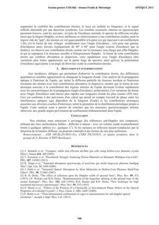 augmenter la visibilité des contributions étroites, le laser est modulé en fréquence, et le signal
réfléchi démodulé par une détection synchrone. Les résultats essentiels, obtenus en spectroscopie
purement linéaire, sont les suivants : (i) près de l'incidence normale, le spectre de réflexion est plus
étroit que la largeur Doppler, et nous attribuons ce rétrécissement à une contribution exaltée, pour la
région vide du gap, des atomes en vol quasi-parallèle à la paroi (ce qui équivaut à un confinement
1-D); (ii) la forme de raie s'élargit notablement avec l'angle d'incidence ; (iii) pour une gamme
d'incidences assez élevées (typiquement de 40° à 60° pour l'angle externe d'incidence que la
fenêtre), on observe une contribution étroite centrée sur la résonance non élargie par effet Doppler,
et qui se superpose à la structure sensible à l'élargissement Doppler : la forme de cette contribution
étroite qui combine absorption et dispersion, varie rapidement avec l'angle d'incidence (des
variations plus lentes apparaissent sur la partie large du spectre), ainsi qu'avec la polarisation
(l'incidence équivalente à un angle de Brewster exalte la contribution étroite).
3. DISCUSSION ET INTERPRETATION
Aux incidences obliques qui permettent d'observer la contribution étroite, des différences
quantitatives notables apparaissent en changeant la longueur d'onde. Une analyse de la propagation
optique à l'intérieur de l'opale, qui inclut la diffusion partielle du faisceau incident et l'émission
résonante des atomes avec leur contributions absorptive et dispersive, montre que la forme de raie
atomique associée à la contribution des régions internes de l'opale devraient évoluer rapidement
avec les caractéristiques de la propagation (angle d'incidence, polarisation). Ces variations de forme
avec l'angle d'incidence sont encore plus rapides aux longueurs d'onde les plus courtes (455 nm).
Ceci est conforme à des prévisions d'un calcul qui prend en compte l'accord de phase entre les
interférences optiques (qui dépendent de la longueur d'onde) et les contributions atomiques
associées aux diverses couches d'interstices selon la géométrie de la distribution périodique propre à
l'opale. Cette analyse nous a permis de conclure que les structures spectroscopiques étroites
observées aux grands angles proviennent du confinement tridimensionnel dans l'opale.
CONCLUSION
Nos résultats nous autorisent à envisager des références sub-Doppler très compactes,
utilisant des raies moléculaires faibles - difficiles à saturer - avec un volume sondé éventuellement
limité à quelques sphères (i.e. quelques 3
). Si les mesures en réflexion étaient remplacées par la
détection de la lumière diffusée, on pourrait s'attendre à des formes de raie plus uniformes.
Remerciements : ANR (08-BLAN-0031-01), CNRS PICS#5831, et opales produites dans le
groupe de S. Ravaine (CRPP-Bordeaux).
RÉFÉRENCES
[1] F. Benabid et al., Compact, stable and efficient all-fibre gas cells using hollow-core photonic crystal
fibres, Nature 434, 488 (2005)
[2] T. Svensson et al. Disordered, Strongly Scattering Porous Materials as Miniature Multipass Gas Cells,
PRL, 107, 143901 (2011)
[3] R. Thapa et al., Saturated absorption spectroscopy of acetylene gas inside large-core photonic bandgap
fiber, Opt. Lett. 31, 2489 (2006)
[4] J. Hald et al., Saturated Optical Absorption by Slow Molecules in Hollow-Core Photonic Band-Gap
Fibers, PRL. 98, 213902 (2007)
[5] R. H. Dicke, The effect of collisions upon the Doppler width of spectral lines, Phys. Rev. 89, 472
(1953); J.P. Wittcke and R.H. Dicke, Redetermination of the hyperfine splitting in the ground state of the
atomic hydrogen, Phys. Rev. 103, 620 (1956); R.H. Romer and R.H. Dicke, New technique for high
resolution microwave spectroscopy, Phys. Rev. 99, 532 (1955)
[6] P. Massé et al., Effects of the Position of a Chemically or Size-Induced Planar Defect on the Optical
Properties of Colloidal Crystals, J. Phys. Chem. C, 113, 14487 (2009).
[7] P. Ballin et al., Three-dimensional confinement of vapor in nanostructures for sub-doppler optical
resolution , accepté à Appl. Phys. Lett. (2013)
Session posters COLOQ - Atomes Froids  Métrologie OPTIQUE 2013
160
 