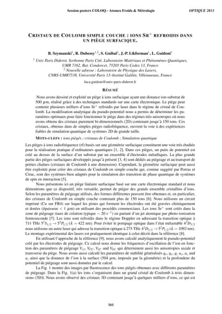 CRISTAUX DE COULOMB SIMPLE COUCHE : IONS SR+ REFROIDIS DANS
UN PI `EGE SURFACIQUE.
B. Szymanski1, R. Dubessy1,2, S. Guibal1, J.-P. Likforman1, L. Guidoni1
1 Univ Paris Diderot, Sorbonne Paris Cit´e, Laboratoire Mat´eriaux et Ph´enom`enes Quantiques,
UMR 7162, Bat. Condorcet, 75205 Paris Cedex 13, France
2 Nouvelle adresse : Laboratoire de Physique des Lasers,
CNRS-UMR7538, Universit´e Paris 13–Institut Galil´ee, Villetaneuse, France
luca.guidoni@univ-paris-diderot.fr
R´ESUM ´E
Nous avons dessin´e et exploit´e un pi`ege `a ions surfacique ayant une distance ion-substrat de
500 µm, r´ealis´e grˆace `a des techniques standards sur une carte ´electronique. Le pi`ege peut
contenir plusieurs milliers d’ions Sr+ refroidis par laser dans le r´egime de cristal de Cou-
lomb. La mod´elisation analytique du pseudo-potentiel nous a permis de d´eterminer les pa-
ram`etres optimaux pour faire fonctionner le pi`ege dans des r´egimes tr`es anisotropes o`u nous
avons obtenu des cristaux purement bi-dimensionnels (2D) contenant jusqu’`a 150 ions. Ces
cristaux, obtenus dans de simples pi`eges radiofr´equence, ouvrent la voie `a des exp´eriences
ﬁables de simulation quantique de syst`emes 2D de grande taille.
MOTS-CLEFS : ions pi´eg´es ; cristaux de Coulomb ; Simulation quantique
Les pi`eges `a ions radiofr´equence (rf) bas´es sur une g´eom´etrie surfacique constituent une voie tr`es ´etudi´ee
pour la r´ealisation pratique d’ordinateurs quantiques [1, 2]. Dans ces pi`eges, un puits de potentiel est
cr´e´e au dessus de la surface d’un substrat par un ensemble d’´electrodes m´etalliques. La plus grande
partie des pi`eges surfaciques d´evelopp´es jusqu’`a pr´esent [3, 4] sont d´edi´es au pi´egeage et au transport de
petites chaˆınes (cristaux de Coulomb `a une dimension). Cependant, la g´eom´etrie surfacique peut aussi
ˆetre exploit´ee pour cr´eer des cristaux de Coulomb en simple couche qui, comme sugg´er´e par Porras et
Cirac, sont des syst`emes bien adapt´es pour la simulation des transition de phase quantique de syst`emes
de spin en interaction [5].
Nous pr´esentons ici un pi`ege lin´eaire surfacique bas´e sur une carte ´electronique standard et nous
d´emontrons que ce dispositif, tr`es versatile, permet de pi´eger des grands ensemble cristallins d’ions.
Selon les param`etres de pi´egeage utilis´es, des formes diff´erentes peuvent ˆetre obtenues et, en particulier,
des cristaux de Coulomb en simple couche contenant plus de 150 ions [6]. Nous utilisons un circuit
imprim´e (Cu sur FR4) sur lequel les pistes qui forment les ´electrodes ont ´et´e grav´ees chimiquement
et dor´ees (´epaisseur  1 µm) en utilisant des proc´ed´es commerciaux. Les ions Sr+ sont cr´e´es dans la
zone de pi´egeage (taux de cr´eation typique ∼ 20 s−1) en partant d’un jet atomique par photo-ionisation
femtoseconde [7]. Les ions sont refroidis dans le r´egime Doppler en adressant la transition optique `a
711 THz 52S1/2 → 52P1/2 (λ = 422 nm). Pour ´eviter le pompage optique dans l’´etat m´etastable 42D3/2
nous utilisons un autre laser qui adresse la transition optique `a 275 THz 42D3/2 → 52P1/2 (λ = 1092 nm).
Le montage exp´erimental des lasers est pratiquement identique `a celui d´ecrit dans la r´ef´erence [8].
En utilisant l’approche de la r´ef´erence [9], nous avons calcul´e analytiquement le pseudo-potentiel
cr´e´e par les ´electrodes de pi´egeage. Ce calcul nous donne les fr´equences d’oscillation de l’ion en fonc-
tion des param`etres de pi´egeage Vr f , VCC, VLC and VEC qui d´eterminent aussi les anisotropies axiale et
transverse du pi`ege. Nous avons aussi calcul´e les param`etres de stabilit´e g´en´eralis´es qx, qy, qz ax, ay and
az ainsi que la distance de l’ion `a la surface (504 µm, impos´ee par la g´eom´etrie) et la profondeur du
potentiel de pi´egeage sont aussi donn´ees par le calcul.
La Fig. 1 montre des images par ﬂuorescence des ions pi´eg´es obtenues avec diff´erents param`etres
de pi´egeage. Dans la Fig. 1(a) les ions s’organisent dans un grand cristal de Coulomb `a trois dimen-
sions (3D)l. Nous avons observ´e des cristaux 3D contenant jusqu’`a quelques milliers d’ions, ce qui est
Session posters COLOQ - Atomes Froids  Métrologie OPTIQUE 2013
161
 