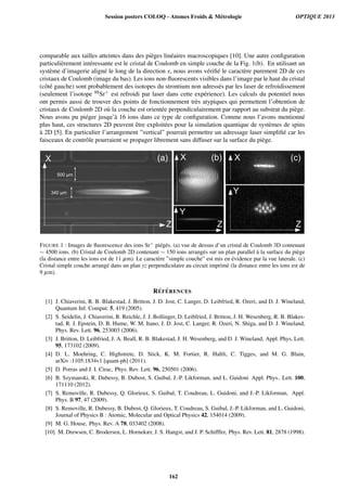 comparable aux tailles atteintes dans des pi`eges lin´eaires macroscopiques [10]. Une autre conﬁguration
particuli`erement int´eressante est le cristal de Coulomb en simple couche de la Fig. 1(b). En utilisant un
syst`eme d’imagerie align´e le long de la direction x, nous avons v´eriﬁ´e le caract`ere purement 2D de ces
cristaux de Coulomb (image du bas). Les ions non-ﬂuorescents visibles dans l’image par le haut du cristal
(cˆot´e gauche) sont probablement des isotopes du strontium non adress´es par les laser de refroidissement
(seulement l’isotope 88Sr+ est refroidi par laser dans cette exp´erience). Les calculs du potentiel nous
ont permis aussi de trouver des points de fonctionnement tr`es atypiques qui permettent l’obtention de
cristaux de Coulomb 2D o`u la couche est orient´ee perpendiculairement par rapport au substrat du pi`ege.
Nous avons pu pi´eger jusqu’`a 16 ions dans ce type de conﬁguration. Comme nous l’avons mentionn´e
plus haut, ces structures 2D peuvent ˆetre exploit´ees pour la simulation quantique de syst`emes de spins
`a 2D [5]. En particulier l’arrangement ”vertical” pourrait permettre un adressage laser simpliﬁ´e car les
faisceaux de contrˆole pourraient se propager librement sans diffuser sur la surface du pi`ege.
!

#$%!'
(%%!'
)*+
,

!
)-+
, ,
!
,
!
,
 
! )-+ ).+
FIGURE 1 : Images de ﬂuorescence des ions Sr+ pi´eg´es. (a) vue de dessus d’un cristal de Coulomb 3D contenant
∼ 4500 ions. (b) Cristal de Coulomb 2D contenant ∼ 150 ions arrang´es sur un plan parallel `a la surface du pi`ege
(la distance entre les ions est de 11 µm). Le caract`ere ”simple couche” est mis en ´evidence par la vue laterale. (c)
Cristal simple couche arrang´e dans un plan yz perpendiculaire au circuit imprim´e (la distance entre les ions est de
9 µm).
R´EF ´ERENCES
[1] J. Chiaverini, R. B. Blakestad, J. Britton, J. D. Jost, C. Langer, D. Leibfried, R. Ozeri, and D. J. Wineland,
Quantum Inf. Comput. 5, 419 (2005).
[2] S. Seidelin, J. Chiaverini, R. Reichle, J. J. Bollinger, D. Leibfried, J. Britton, J. H. Wesenberg, R. B. Blakes-
tad, R. J. Epstein, D. B. Hume, W. M. Itano, J. D. Jost, C. Langer, R. Ozeri, N. Shiga, and D. J. Wineland,
Phys. Rev. Lett. 96, 253003 (2006).
[3] J. Britton, D. Leibfried, J. A. Beall, R. B. Blakestad, J. H. Wesenberg, and D. J. Wineland, Appl. Phys. Lett.
95, 173102 (2009).
[4] D. L. Moehring, C. Highstrete, D. Stick, K. M. Fortier, R. Haltli, C. Tigges, and M. G. Blain,
arXiv :1105.1834v1 [quant-ph] (2011).
[5] D. Porras and J. I. Cirac, Phys. Rev. Lett. 96, 250501 (2006).
[6] B. Szymanski, R. Dubessy, B. Dubost, S. Guibal, J.-P. Likforman, and L. Guidoni Appl. Phys.. Lett. 100,
171110 (2012).
[7] S. Removille, R. Dubessy, Q. Glorieux, S. Guibal, T. Coudreau, L. Guidoni, and J.-P. Likforman, Appl.
Phys. B 97, 47 (2009).
[8] S. Removille, R. Dubessy, B. Dubost, Q. Glorieux, T. Coudreau, S. Guibal, J.-P. Likforman, and L. Guidoni,
Journal of Physics B : Atomic, Molecular and Optical Physics 42, 154014 (2009).
[9] M. G. House, Phys. Rev. A 78, 033402 (2008).
[10] M. Drewsen, C. Brodersen, L. Hornekær, J. S. Hangst, and J. P. Schifffer, Phys. Rev. Lett. 81, 2878 (1998).
Session posters COLOQ - Atomes Froids  Métrologie OPTIQUE 2013
162
 