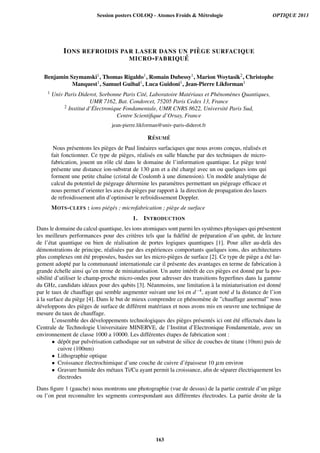 IONS REFROIDIS PAR LASER DANS UN PI `EGE SURFACIQUE
MICRO-FABRIQU ´E
Benjamin Szymanski1, Thomas Rigaldo1, Romain Dubessy1, Marion Woytasik2, Christophe
Manquest1, Samuel Guibal1, Luca Guidoni1, Jean-Pierre Likforman1
1 Univ Paris Diderot, Sorbonne Paris Cit´e, Laboratoire Mat´eriaux et Ph´enom`enes Quantiques,
UMR 7162, Bat. Condorcet, 75205 Paris Cedex 13, France
2 Institut d’ ´Electronique Fondamentale, UMR CNRS 8622, Universit´e Paris Sud,
Centre Scientiﬁque d’Orsay, France
jean-pierre.likforman@univ-paris-diderot.fr
R´ESUM ´E
Nous pr´esentons les pi`eges de Paul lin´eaires surfaciques que nous avons conc¸us, r´ealis´es et
fait fonctionner. Ce type de pi`eges, r´ealis´es en salle blanche par des techniques de micro-
fabrication, jouent un rˆole cl´e dans le domaine de l’information quantique. Le pi`ege test´e
pr´esente une distance ion-substrat de 130 µm et a ´et´e charg´e avec un ou quelques ions qui
forment une petite chaˆıne (cristal de Coulomb `a une dimension). Un mod`ele analytique de
calcul du potentiel de pi´egeage d´etermine les param`etres permettant un pi´egeage efﬁcace et
nous permet d’orienter les axes du pi`eges par rapport `a la direction de propagation des lasers
de refroidissement aﬁn d’optimiser le refroidissement Doppler.
MOTS-CLEFS : ions pi´eg´es ; microfabrication ; pi`ege de surface
1. INTRODUCTION
Dans le domaine du calcul quantique, les ions atomiques sont parmi les syst`emes physiques qui pr´esentent
les meilleurs performances pour des crit`eres tels que la ﬁd´elit´e de pr´eparation d’un qubit, de lecture
de l’´etat quantique ou bien de r´ealisation de portes logiques quantiques [1]. Pour aller au-del`a des
d´emonstrations de principe, r´ealis´ees par des exp´eriences comportants quelques ions, des architectures
plus complexes ont ´et´e propos´ees, bas´ees sur les micro-pi`eges de surface [2]. Ce type de pi`ege a ´et´e lar-
gement adopt´e par la communaut´e internationale car il pr´esente des avantages en terme de fabrication `a
grande ´echelle ainsi qu’en terme de miniaturisation. Un autre int´erˆet de ces pi`eges est donn´e par la pos-
sibilit´e d’utiliser le champ-proche micro-ondes pour adresser des transitions hyperﬁnes dans la gamme
du GHz, candidats id´eaux pour des qubits [3]. N´eanmoins, une limitation `a la miniaturisation est donn´e
par le taux de chauffage qui semble augmenter suivant une loi en d−4, ayant not´e d la distance de l’ion
`a la surface du pi`ege [4]. Dans le but de mieux comprendre ce ph´enom`ene de ”chauffage anormal” nous
d´eveloppons des pi`eges de surface de diff´erent mat´eriaux et nous avons mis en oeuvre une technique de
mesure du taux de chauffage.
L’ensemble des d´eveloppements technologiques des pi`eges pr´esent´es ici ont ´et´e effectu´es dans la
Centrale de Technologie Universitaire MINERVE, de l’Institut d’Electronique Fondamentale, avec un
environnement de classe 1000 a 10000. Les diff´erentes ´etapes de fabrication sont :
• d´epˆot par pulv´erisation cathodique sur un substrat de silice de couches de titane (10nm) puis de
cuivre (100nm)
• Lithographie optique
• Croissance ´electrochimique d’une couche de cuivre d’´epaisseur 10 µm environ
• Gravure humide des m´etaux Ti/Cu ayant permit la croissance, aﬁn de s´eparer ´electriquement les
´electrodes
Dans ﬁgure 1 (gauche) nous montrons une photographie (vue de dessus) de la partie centrale d’un pi`ege
ou l’on peut reconnaˆıtre les segments correspondant aux diff´erentes ´electrodes. La partie droite de la
Session posters COLOQ - Atomes Froids  Métrologie OPTIQUE 2013
163
 