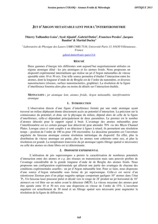 JET D’ARGON METASTABLE LENT POUR L’INTERFEROMETRIE
Thierry Taillandier-Loize1
, Syed Aljunid1
, Gabriel Dutier1
, Francisco Perales1
, Jacques
Baudon1
 Martial Ducloy1
1
Laboratoire de Physique des Lasers UMR CNRS 7538, Université Paris 13, 93430 Villetaneuse,
France
gabriel.dutier@univ-paris13.fr
RÉSUMÉ
Deux gammes d’énergie très différentes sont aujourd’hui majoritairement utilisées en
régime atomique dilué : les jets atomiques et les atomes froids. Nous proposons un
dispositif expérimental intermédiaire qui réalise un jet d’Argon métastables de vitesse
ajustable entre 10 et 30 m/s. Une telle source permettra d’étudier l’interaction entre les
atomes, dont la longueur d’onde de de Broglie est de l’ordre du nanomètre, et diverses
nanostructures (réseaux, surface nanostructurées, graphène). La résolution de la figure
d’interférence fournira alors plus ou moins de détails sur l’interaction étudiée.
MOTS-CLEFS : jet atomique lent, atomes froids, Argon métastable, interférométrie
atomique
1. INTRODUCTION
L’observation directe d’une figure d’interférence formée par une onde atomique ayant
traversé un milieu déphasant donne directement accès au potentiel d’interaction. La précision sur la
connaissance du potentiel, et donc sur la physique du milieu, dépend alors de celle de la figure
d’interférence, celle-ci dépendant principalement de deux paramètres. Le premier est le nombre
d’atomes détectés pour le rapport signal à bruit. L’avantage des atomes métastables pour
l’interférométrie est ici certain puisque leur détectivité peut atteindre 70% via des Micro Channel
Plates. Lorsque ceux-ci sont couplés à un détecteur à lignes à retard, ils permettent une résolution
temps – position de l’ordre de 100 ns pour 150 micromètre. Le deuxième paramètre est l’ouverture
angulaire du faisceau atomique comme résolution intrinsèque du dispositif. En effet, plus la
distribution de vitesse atomique est petite, plus les atomes sont cohérents entre eux, et plus la
résolution est grande. La température transverse du jet atomique (après filtrage spatial si nécessaire)
ou celle des atomes en chute libres est ici déterminante.
2. DISPOSITIF EXPERIMENTAL
L’utilisation de jets supersoniques a permis la caractérisation de nombreux potentiels
d’interaction entre des atomes et e.g. des réseaux en transmission mais sans pouvoir profiter de
l’avantage considérable de la grande longueur d’onde de de Broglie des atomes froids. Nous
proposons une configuration expérimentale qui allierait une partie des avantages de chacune des
conditions expérimentales usuelles : un jet d’Argon métastable lent. Pour ce faire, nous disposons
d’une source d’Argon métastable sous forme de jet supersonique. Celle-ci est suivie d’un
ralentisseur Zeeman puis d’un piège magnéto optique comportant quelques 105
atomes dans l’état
3
P2. Un faisceau laser pousseur pulsé et décalé vers le rouge de 2Γ produit un jet horizontal de 103
atomes/s en vol libre sur un mètre avant le détecteur (MCP). La vitesse moyenne des atomes peut
être ajustée entre 10 et 30 m/s avec une dispersion en vitesse de l’ordre de 15%. L’ouverture
angulaire est actuellement de 30 mrad et un filtrage spatial sera nécessaire pour augmenter la
résolution de la figure de diffraction.
Session posters COLOQ - Atomes Froids  Métrologie OPTIQUE 2013
165
 