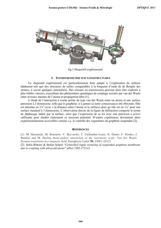 fig.1 Dispositif expérimental
3. INTERFEROMETRIE SUR NANOSTRUCTURES
Le dispositif expérimental est particulièrement bien adapté à l’exploration de milieux
déphasant tels que des structures de tailles comparables à la longueur d’onde de de Broglie des
atomes, à savoir quelques nanomètres. Des réseaux en transmission peuvent alors être explorés à
plus faibles vitesses, exacerbant des phénomènes quantiques de couplage assistés par van der Waals
entre niveaux internes de l’atome et propagation libre [1].
L’étude de l’interaction à courte portée de type van der Waals entre un atome et une surface
purement à 2 dimensions, telle que le graphène, n’a jamais (à notre connaissance) été effectuée. Elle
est attendue en 1/z4
(avec z la distance entre l’atome et la surface) alors qu’elle est en 1/z3
pour une
surface standard à 3 dimensions. L’observation directe de la figure de diffraction comporte le terme
de déphasage induit par la surface, ainsi que l’expression de sa loi avec une précision a priori
suffisante pour étudier clairement ce nouveau potentiel. D’autres expériences deviennent alors
expérimentalement accessibles comme e.g. le contrôle des vaguelettes du graphène suspendue [2].
RÉFÉRENCES
[1] M. Hamamda, M. Boustimi, V. Bocvarski, T. Taillandier-Loize, G. Dutier, F. Perales, J.
Baudon and M. Ducloy, Atom-surface interaction at the nanometer scale: Van der Waals-
Zeeman transitions in a magnetic field, Europhysic Letter 98, 23001 (2012)
[2] Sofia Ribeiro  Stefan Scheel “Controlled ripple texturing of suspended graphene membrane
due to coupling with ultracold atoms” arXiv:1303.1711v2
Session posters COLOQ - Atomes Froids  Métrologie OPTIQUE 2013
166
 