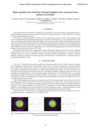 b)
High repetition rate PetaWatt Titanium Sapphire laser system for laser
plasma acceleration
F. Lureau, S. Laux, O. Casagrande, C. Radier, O. Chalus, F. Caradec, C. Derycke, P. Jougla, G. Brousse,
C. Simon-Boisson
Thales Optronique S.A., 2 avenue Gay-Lussac, 78995 Elancourt Cedex, France
francois.lureau@fr.thalesgroup.com
1. Introduction
Ultra high intensity laser pulses are required by researchers for a growing number of applications such as
laser-based particle acceleration for generation of ultrafast energetic electrons [1], laser based ion acceleration
and attosecond light pulse generation
The advent of Titanium Sapphire (TiSa) as a laser material has overcome many of the limitations that
existed with the traditional Neodymium doped glasses in terms of installation size, cost and repetition rate. This
is due to its superior bandwidth and thermal properties, allowing much shorter pulses and much higher repetition
rates. The Chirped Pulse Amplification (CPA) concept has made it possible to amplify to very high energy levels
while keeping a very short pulse duration. Thanks to these breakthroughs several research teams worldwide have
built installations based on the TiSa technology, some of them delivering peak power at the Petawatt level [2]
leading to focused intensities of up to 1022
W/cm2
.
On the other hand, many practical applications require significantly higher repetition rates of laser operating
at the PetaWatt level. This is for example the case of laser plasma acceleration and is the reason why the
LOASIS Program at Lawrence Berkeley National Laboratory (LBNL) has decided to launch its BELLA
(BErkeley Laboratory for Laser Acceleration) project [3] based upon a 1.3 PetaWatt laser at a repetition rate of 1
Hz designed and built by Thales.
2. Experimental setup
The 1 Hz, 1.3 PetaWatt laser recently installed and commissioned by Thales at LBNL is based on a double
CPA configuration (containing five amplification stages) with a two BaF2 crystals XPW (Crossed Polarized
Wave) filter between the two CPA in order to increase the temporal contrast of the femtosecond laser pulses by
4 to 5 orders of magnitude [4] through the use of third order nonlinear optics effects in cubic crystals like BaF2.
The XPW concept originally discovered by the LOA (Laboratoire d’Optique Appliquée, Palaiseau, France) was
developed and implemented by several research groups worldwide. It was demonstrated that a two-crystal
configuration provides better efficiency and better stability. More recently, a new version working under ambient
air instead of vacuum was developed by LOA and the relevant technology was transferred to Thales for use in its
own high peak power laser systems.
The two final amplification stages use new high energy Nd:YAG pumping lasers (each of the twelve GAIA-
HP pumping lasers delivers pulses of 14 J at 532 nm at a repition rate of up to 5 Hz). At this output energy level,
onset of parasitic transverse lasing and amplified spontaneous emission (ASE) represent a potential performance
limitation if not managed properly. To overcome this, a liquid melt of index refraction matching fluid and
absorber is surrounding the Ti:Sa crystal within the two final amplification stages. A broadband absorber around
800 nm has been specifically developed in order to increase the threshold of transverse lasing [5].
The output pulse is compressed by a four gratings (provided by Horiba Jobin-Yvon) compressor in Treacy
configuration leading to a peak power of 1 PetaWatt at 1 Hz.
a)
Session COLOQ - Inauguration | Derniers Développements Lasers, Interactions OPTIQUE 2013
5
 