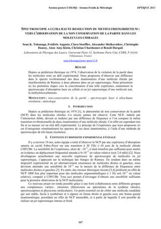SPECTROSCOPIE A ULTRA HAUTE RESOLUTION DU METHYLTRIOXORHENIUM :
VERS L’OBSERVATION DE LA NON CONSERVATION DE LA PARITE DANS LES
MOLECULES CHIRALES
Sean K. Tokunaga, Frédéric Auguste, Clara Stoeffler, Alexander Shelkovnikov, Christophe
Daussy, Anne Amy-Klein, Christian Chardonnet et Benoît Darquié
Laboratoire de Physique des Lasers, Université Paris 13, Sorbonne Paris Cité, CNRS, F-93430,
Villetaneuse, France
sean.tokunaga@univ-paris13.fr
RÉSUMÉ
Depuis sa prédiction théorique en 1974, l’observation de la violation de la parité dans
les molécules reste un défi expérimental. Nous proposons d’observer une différence
dans le spectre rovibrationnel des deux énantiomères d’une molécule chirale par
interférométrie de Ramsey à deux photons dans un jet supersonique. Nous présentons
ici les premières étapes vers la concrétisation d’une telle expérience, notamment la
spectroscopie d’absorption laser en cellule et en jet supersonique d’une molécule test,
le méthyltrioxorhénium.
MOTS-CLEFS : non-conservation de la parité ; spectroscopie laser à ultra-haute
résolution ; métrologie
1. INTRODUCTION
Depuis sa prédiction théorique en 1974 [1], le phénomène de non conservation de la parité
(NCP) dans les molécules chirales n’a encore jamais été observé. Cette NCP, induite par
l’interaction faible, devrait se traduire par une différence de fréquence si l’on compare la même
transition rovibrationnelle de deux énantiomères d’une molécule chirale. Cet effet est cependant très
fin et sa mesure est un réel défi expérimental. Le principe de l’expérience que nous proposons ici
est d’enregistrer simultanément les spectres de ces deux énantiomères, à l’aide d’une méthode de
spectroscopie de très haute résolution.
2. CONTEXTE ET DISPOSITIF EXPERIMENTAL ENVISAGE
Il y a environ 10 ans, notre équipe a tenté d’observer la NCP par une expérience d’absorption
saturée en cavité Fabry-Perot sur une transition à 30 THz (~10 µm) de la molécule chirale
CHFClBr. La sensibilité de l’expérience, alors de ~10-13
, n’était toutefois pas suffisante pour mettre
en évidence un déplacement fréquentiel attendu à 810-17
en valeur relative (soit 2.4 mHz) [2]. Nous
développons actuellement une nouvelle expérience de spectroscopie de molécules en jet
supersonique, s’appuyant sur la technique des franges de Ramsey. En sondant dans un même
dispositif expérimental un jet alternativement ensemencé de molécules droites et gauches, nous
devrions atteindre une sensibilité de 10-15
sur la mesure de la différence de fréquences entre
molécules droites et gauches [3]. En outre, des travaux théoriques récents [3,4] prédisent un effet de
NCP 1000 fois plus important pour des molécules organométalliques (~1 Hz soit 10-13
en valeur
relative), comparé à CHFClBr. Tout ceci permet d’envisager d’obtenir une sensibilité suffisante
pour la première observation de la NCP moléculaire.
Ce nouveau projet est rendu possible grâce à une forte collaboration entre différents groupes
aux compétences variées : chimistes (théoriciens ou spécialistes de la synthèse chirale),
spectroscopistes et physiciens moléculaires. Un point essentiel est de cibler une molécule candidate
qui soit stable, facile à synthétiser et à séparer en forme droite et gauche avec une bonne pureté
énantiomérique, possédant un effet de NCP mesurable, et à partir de laquelle il soit possible de
réaliser un jet supersonique intense et froid.
Session posters COLOQ - Atomes Froids  Métrologie OPTIQUE 2013
167
 