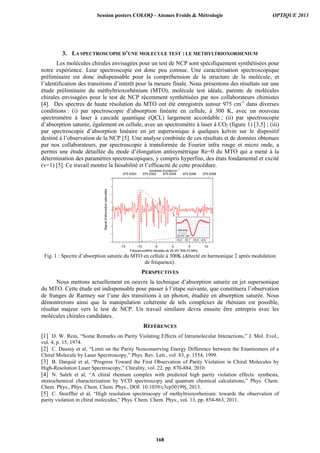 3. LA SPECTROSCOPIE D’UNE MOLECULE TEST : LE METHYLTRIOXORHENIUM
Les molécules chirales envisagées pour un test de NCP sont spécifiquement synthétisées pour
notre expérience. Leur spectroscopie est donc peu connue. Une caractérisation spectroscopique
préliminaire est donc indispensable pour la compréhension de la structure de la molécule, et
l’identification des transitions d’intérêt pour la mesure finale. Nous présentons des résultats sur une
étude préliminaire du méthyltrioxorhénium (MTO), molécule test idéale, parente de molécules
chirales envisagées pour le test de NCP récemment synthétisées par nos collaborateurs chimistes
[4]. Des spectres de haute résolution du MTO ont été enregistrés autour 975 cm-1
dans diverses
conditions : (i) par spectroscopie d’absorption linéaire en cellule, à 300 K, avec un nouveau
spectromètre à laser à cascade quantique (QCL) largement accordable ; (ii) par spectroscopie
d’absorption saturée, également en cellule, avec un spectromètre à laser à CO2 (figure 1) [3,5] ; (iii)
par spectroscopie d’absorption linéaire en jet supersonique à quelques kelvin sur le dispositif
destiné à l’observation de la NCP [5]. Une analyse combinée de ces résultats et de données obtenues
par nos collaborateurs, par spectroscopie à transformée de Fourier infra rouge et micro onde, a
permis une étude détaillée du mode d’élongation antisymétrique Re=0 du MTO qui a mené à la
détermination des paramètres spectroscopiques, y compris hyperfins, des états fondamental et excité
(v=1) [5]. Ce travail montre la faisabilité et l’efficacité de cette procédure.
Fig. 1 : Spectre d’absorption saturée du MTO en cellule à 300K (détecté en harmonique 2 après modulation
de fréquence).
PERSPECTIVES
Nous mettons actuellement en oeuvre la technique d’absorption saturée en jet supersonique
du MTO. Cette étude est indispensable pour passer à l’étape suivante, que constituera l’observation
de franges de Ramsey sur l’une des transitions à un photon, étudiée en absorption saturée. Nous
démontrerons ainsi que la manipulation cohérente de tels complexes de rhénium est possible,
résultat majeur vers le test de NCP. Un travail similaire devra ensuite être entrepris avec les
molécules chirales candidates.
RÉFÉRENCES
[1] D. W. Rein, “Some Remarks on Parity Violating Effects of Intramolecular Interactions,” J. Mol. Evol.,
vol. 4, p. 15, 1974.
[2] C. Daussy et al, “Limit on the Parity Nonconserving Energy Difference between the Enantiomers of a
Chiral Molecule by Laser Spectroscopy,” Phys. Rev. Lett., vol. 83, p. 1554, 1999.
[3] B. Darquié et al, “Progress Toward the First Observation of Parity Violation in Chiral Molecules by
High-Resolution Laser Spectroscopy,” Chirality, vol. 22, pp. 870-884, 2010.
[4] N. Saleh et al, “A chiral rhenium complex with predicted high parity violation effects: synthesis,
stereochemical characterization by VCD spectroscopy and quantum chemical calculations,” Phys. Chem.
Chem. Phys., Phys. Chem. Chem. Phys., DOI: 10.1039/c3cp50199j, 2013.
[5] C. Stoeffler et al, “High resolution spectroscopy of methyltrioxorhenium: towards the observation of
parity violation in chiral molecules,” Phys. Chem. Chem. Phys., vol. 13, pp. 854-863, 2011.
Session posters COLOQ - Atomes Froids  Métrologie OPTIQUE 2013
168
 