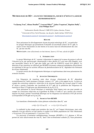 METROLOGIE DE H2+ - AVANCEES THEORIQUES, SOURCE D’IONS ET LASER DE
REFROIDISSEMENT
Vu Quang Tran1
, Albane Douillet1,2
, Laurent Hilico1,2
, Julien Trapateau1
, Baptiste Dailly1
,
Jean-Philippe Karr1,2
1
Laboratoire Kastler Brossel, UMR 8552,4 place Jussieu, France
2
Université d’Evry Val d’Essonne, rue du père André Jarlan, 91025 Evry
hilico@spectro.jussieu.fr, karr@spectro.jussieu.fr , douillet@spectro.jussieu.fr
RÉSUMÉ
Nous présentons les développements récents du projet métrologie de H2
+
, en particulier
les progrès théoriques qui permettront d’atteindre un incertitude relative de 0.1 ppb, la
source d’ions sélectionnés en état interne et la source laser de refroidissement des ions
H2
+
par des ions Be+
.
MOTS-CLEFS : ions sélectionnés en état interne, lasers à 313 nm, calculs de QED
1. INTRODUCTION
Le projet Métrologie de H2
+
consiste à déterminer le rapport de la masse du proton à celle de
l’électron mp/me par spectroscopie vibrationnelle à deux photon (9.2 μm) sans effet Doppler, avec
une incertitude relative de 0.1 ppb plus faible que celle du CODATA actuel (0.4 ppb)[1]. La
détection d’une transition est effectuée par REMPD (resonance enhanced multiphoton dissociation)
en exploitant le fait que les sections efficaces de photodissociation de H2
+
dépendent très fortement
du niveau vibrationnel.
Le projet associe des développements théoriques et expérimentaux dont nous présenterons les
avancées récentes.
2. AVANCEES THEORIQUES
Les fréquences de transition entre deux niveaux vibrationnels de H2
+
dépendent
essentiellement de l’unité atomique d’énergie, connue à 10-12
près, et du rapport mp/me. La prise en
compte des corrections radiatives, relativistes et de structure hyperfine des niveaux jusqu’à l’ordre
α6
inclus a permis d’atteindre une incertitude de 0.37 ppb sur la prédiction des fréquences de
transition et donc 0.74 ppb pour une détermination de mp/me [2,3].
Nous présentons le travail théorique et numérique mené depuis trois ans pour prendre en
compte les corrections relativistes au Logarithme de Bethe à l’ordre α7
qui a permis une avancée
majeure du projet, portant l’incertitude théorique sur les fréquences de transition à 0.03 pb environ
(correspondant à 0.06 ppb sur mp/me) [4].
3. SOURCE D’ION REMPI
Les transitions vibrationnelles à deux photons recherchées dans H2
+
sont
v=0,L=2,J=3/2 ou 5/2 v=1,L=2,J=3/2 ou 5/2
La méthode la plus simple pour produire des ions H2
+
est l’impact électronique, mais cette
méthode n’est pas sélective en état interne et conduit à de faibles populations de l’état vibrationnel
v=0 (environ 12%) et rotationnel L=2 (environ 12%).
Un processus d’ionisation multiphotonique résonante (REMPI) à 3+1 photons à 303 nm
permet de créer sélectivement des ions H2
+
dans l’état rovibrationnel souhaité [5]. Nous présentons
Session posters COLOQ - Atomes Froids  Métrologie OPTIQUE 2013
169
 