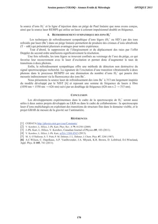 la source d’ions H2
+
et la ligne d’injection dans un piège de Paul linéaire que nous avons conçus,
ainsi que la source laser REMPI qui utilise un laser à colorant impulsionnel doublé en fréquence.
4. REFROIDISSEMENT SYMPATHIQUE DES IONS H2
+
Les techniques de refroidissement sympathique d’ions légers (H2
+
ou HD+
) par des ions
refroidis par laser (Be+
) dans un piège linéaire permettent de produire des cristaux d’ions ultrafroids
(T ~ mK) qui présentent plusieurs avantages pour notre expérience.
Tout d’abord, la suppression de l’élargissement et du déplacement des raies par l’effet
Doppler du second ordre améliorera significativement la résolution.
Une fois refroidis, les ions légers se trouvent confinés au voisinage de l’axe du piège, ce qui
favorise leur recouvrement avec le laser d’excitation et permet donc d’augmenter le taux de
transitions à deux photons.
Enfin, le refroidissement sympathique offre une méthode de détection non destructive du
signal spectroscopique recherché. La signature de l’excitation d’une transition vibrationnelle à deux
photons dans le processus REMPD est une diminution du nombre d’ions H2
+
qui pourra être
mesurée indirectement via la fluorescence des ions Be+
.
Nous présentons la source laser de refroidissement des ions Be+
à 313 nm largement inspirée
du modèle développé par le NIST [6] et reposant une somme de fréquence de lasers à fibre
(1050 nm + 1550 nm 626 nm) suivi par un doublage de fréquence (626 nm x 2 313 nm).
CONCLUSION
Les développements expérimentaux dans le cadre de la spectroscopie de H2
+
seront aussi
utiles à deux autres projets développés au LKB ou dans le cadre de collaborations : la spectroscopie
laser d’ions multichargés en exploitant des transitions de structure fine dans le domaine visible, et le
projet GBAR de mesure de la gravité sur l’antimatière.
RÉFÉRENCES
[1] CODATA http://physics.nist.gov/cuu/Constants/
[2] V. Korobov, L. Hilico, J.-Ph. Karr, Phys. Rev. A 79, 012501 (2009)
[3] J.-Ph. Karr, L. Hilico, V. Korobov, Canadian Journal of Physics 89, 103 (2011).
[4] V. Korobov, L. Hilico, J.-Ph. Karr, arXiv:1304.4543 (2013).
[5] M. A. O’Halloran, S. T. Pratt, P. M. Dehmer, J. L. Dehmer, J. Chem. Phys. 87, 3288 (1987).
[6] A.C.Wilson, C. Ospelkaus, A.P. VanDevender, J.A. Mlynek, K.R. Brown, D. Leibfried, D.J.Wineland,
Appl. Phys. B 105, 741 (2011).
Session posters COLOQ - Atomes Froids  Métrologie OPTIQUE 2013
170
 