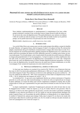 PROPRI ´ET ´ES DES ZONES DE D ´EG ´EN ´ERESCENCE DANS UN LASER SOLIDE
POMP ´E LONGITUDINALEMENT.
Nicolas Barr´e, Marc Brunel, Marco Romanelli
Institut de Physique de Rennes, UMR 6251 Universit´e de Rennes I - CNRS, Campus de Beaulieu, 35042
Rennes Cedex, France
nicolas.barre@univ-rennes1.fr
R ´ESUM ´E
Nous ´etudions exp´erimentalement et num´eriquement le comportement d’un laser solide
pomp´e axialement, constitu´e d’une cavit´e plan-concave longue devant la taille du milieu ac-
tif, au travers des zones de d´eg´en´erescence. Plus particuli`erement, nous mettons en ´evidence
l’effet de la taille du mode de pompe ou d’un petit effet de lentille localis´e sur le proﬁl de
pompe, sur les proﬁls transverses et la puissance de sortie d’un tel laser.
MOTS-CLEFS : d´eg´en´erescence, proﬁls transverses, laser solide
1. INTRODUCTION
Les cavit´es Fabry-Perot sont connues pour avoir des modes propres bien d´eﬁnis, comme les familles
de modes Hermite- ou Laguerre-Gauss, dont la longueur d’onde λ et la phase de Gouy ΨG doivent ˆetre
adapt´es conjointement aﬁn qu’ils interf`erent constructivement `a chaque aller-retour dans la cavit´e. Il ex-
iste des longueurs de cavit´e bien particuli`eres appel´ees longueurs de d´eg´en´erescence o`u, λ ´etant ﬁx´ee, des
modes transverses poss´edant des phases de Gouy diff´erentes peuvent se combiner pour former un nou-
veau mode propre. Un tel mode propre a alors la particularit´e de poss´eder des proﬁls tranverses diff´erents
en chaque plan perpendiculaire `a l’axe de propagation z. Lorsqu’on rajoute un milieu ampliﬁcateur dans
une telle cavit´e, les points particuliers de d´eg´en´erescence correspondant `a la cavit´e vide s’´elargissent
pour former des zones de d´eg´en´erescence [1] dont l’´etendue d´epend de plusieurs param`etres. Au travers
de ces zones de d´eg´en´erescence, les proﬁls transverses du mode laser ´evoluent notablement, et cet effet
s’accompagne d’une variation de la puissance de sortie totale du laser [2].
2. MONTAGE EXP ´ERIMENTAL, MOD `ELE ET R ´ESULTATS
Le laser que nous ´etudions est constitu´e d’un cristal de Nd :YAG de 1 mm d’´epaisseur dont une
face joue le rˆole d’un miroir plan parfaitement r´eﬂ´echissant `a 1064 cm et l’autre est trait´ee antireﬂet `a
cette mˆeme longueur d’onde. Nous utilisons un miroir de sortie sph´erique de rayon de courbure Rc = 20
cm et de coefﬁcient de r´eﬂexion R = 98%. Nous restreignons ici notre ´etude `a la d´eg´en´erescence d’ordre
4 (ΨG = 2π/4), atteinte pour une longueur de cavit´e L = Rc/2.
La simulation Fox - Li que nous avons impl´ement´e cherche une solution stationnaire `a l’´equation
paraxiale en cavit´e, pour une onde monochromatique. Le miroir de sortie est repr´esent´e par un masque
de phase sph´erique, et l’action du milieu actif consiste simplement `a multiplier le champ, dans un plan
contenu dans le cristal, par l’exponentielle d’un gain satur´e dont la formule est celui d’un laser de classe
A [3].
La ﬁgure exp´erimentale 1 repr´esente l’´evolution de la puissance de sortie du laser dans la zone
de d´eg´en´erescence d’ordre 4. Dans les r´egions 1 et 4 , les modes observ´es sont gaussiens. Dans la
r´egion 2 , on observe une chute signiﬁcative de puissance, associ´ee `a des modes `a g´eom´etrie cylindrique
semblables `a ceux observ´es par Flood et al. [4]. Ces modes ne sont pas rigoureusement identiques aux
modes Laguerre-Gauss car ils poss`edent des proﬁls diff´erents en champ proche et en champ lointain :
le nombre et l’intensit´e des anneaux peut changer. Enﬁn, dans la r´egion 3 , on observe des modes dits
g´eom´etriques d´ej`a observ´es et d´ecrits par Chen et al. [5]. Ces modes ne sont pas non plus invariants au
cours de la propagation (voir l’insert de la ﬁgure 1).
Session posters COLOQ - Derniers Développements Lasers, Interactions OPTIQUE 2013
171
 