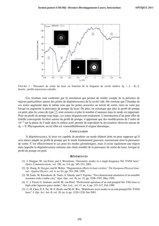 30
40
50
60
70
80
90
100
110
-0.6 -0.5 -0.4 -0.3 -0.2 -0.1 0 0.1 0.2 0.3
Puissancedesortie(mW)
ΔL (cm)
Ppompe = 600mW
FIGURE 1 : Puissance de sortie du laser en fonction de la longueur de cavit´e relative ∆L = L − Rc/2.
Inserts : proﬁls transverses calcul´es.
Ces r´esultats sont conﬁrm´es par la simulation qui permet de rendre compte de la pr´esence de
r´egions particuli`eres autour des points de d´eg´en´erescence de la cavit´e vide. On constate que l’´etendue de
ces zones augmente dans le mˆeme sens que les pertes associ´ees au miroir de sortie, mais ne varie pas
lorsqu’on augmente la puissance de pompe du laser. De plus, on remarque que plus le proﬁl de pompe
est petit, plus les zones de type 2 sont creus´ees et plus le nombre d’anneaux dans le mode est important.
Pour un proﬁl de pompe trop large, ces zones disparaissent totalement. L’introduction d’un petit effet de
lentille convergente localis´e autour du proﬁl de pompe, n’apportant que des modiﬁcations de l’ordre de
10−2 sur la phase de l’onde dans le milieu actif, permet de reproduire la dyssim´etrie observ´ee autour de
∆L = 0. Physiquement, un tel effet est vraisemblablement d’origine thermique.
CONCLUSION
`A d´eg´en´erescence, le laser est capable de produire un mode ´elabor´e dont on peut supposer qu’il
sera mieux adapt´e au proﬁl de pompe que le mode fondamental gaussien, maximisant ainsi la puissance
de sortie. C’est effectivement le cas pour les modes g´eom´etriques, mais il existe ´egalement une r´egion
dans laquelle la d´eg´en´erescence entraine une chute notable de la puissance de sortie du laser, lorsque le
proﬁl de pompe est petit.
R´EF ´ERENCES
[1] J. Dingjan, M. van Exter, and J. Woerdman, “Geometric modes in a single-frequency Nd :YVO4 laser,”
Optics Communications, vol. 188, no. 5-6, pp. 345–351, 2001.
[2] Q. Zhang, B. Ozygus, and H. Weber, “Degeneration effects in laser cavities,” The European Physical Jour-
nal - Applied Physics, vol. 6, no. 03, pp. 293–298, 1999.
[3] M. Endo, M. Kawakami, K. Nanri, S. Takeda, and T. Fujioka, “Two-dimensional simulation of an unstable
resonator with a stable core,” Appl. Opt., vol. 38, no. 15, pp. 3298–3307, May 1999.
[4] C. J. Flood, G. Giuliani, and H. M. van Driel, “Preferential operation of an end-pumped Nd :YAG laser in
high-order laguerre-gauss modes,” Opt. Lett., vol. 15, no. 4, pp. 215–217, Feb 1990.
[5] C.-H. Chen, P.-T. Tai, W.-F. Hsieh, and M.-D. Wei, “Multibeam-waist modes in an end-pumped Nd :YVO4
laser,” J. Opt. Soc. Am. B, vol. 20, no. 6, pp. 1220–1226, Jun 2003.
Session posters COLOQ - Derniers Développements Lasers, Interactions OPTIQUE 2013
172
 