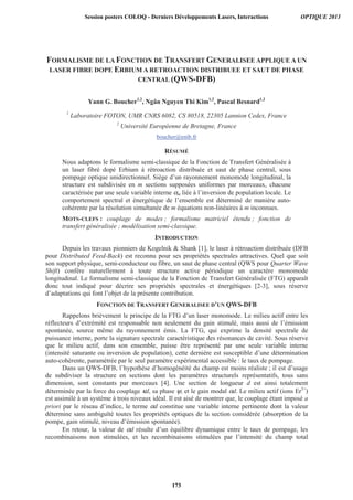 FORMALISME DE LA FONCTION DE TRANSFERT GENERALISEE APPLIQUE A UN
LASER FIBRE DOPE ERBIUM A RETROACTION DISTRIBUEE ET SAUT DE PHASE
CENTRAL (QWS-DFB)
Yann G. Boucher1,2
, Ngân Nguyen Thi Kim1,2
, Pascal Besnard1,2
1
Laboratoire FOTON, UMR CNRS 6082, CS 80518, 22305 Lannion Cedex, France
2
Université Européenne de Bretagne, France
boucher@enib.fr
RÉSUMÉ
Nous adaptons le formalisme semi-classique de la Fonction de Transfert Généralisée à
un laser fibré dopé Erbium à rétroaction distribuée et saut de phase central, sous
pompage optique unidirectionnel. Siège d’un rayonnement monomode longitudinal, la
structure est subdivisée en m sections supposées uniformes par morceaux, chacune
caractérisée par une seule variable interne αm liée à l’inversion de population locale. Le
comportement spectral et énergétique de l’ensemble est déterminé de manière auto-
cohérente par la résolution simultanée de m équations non-linéaires à m inconnues.
MOTS-CLEFS : couplage de modes ; formalisme matriciel étendu ; fonction de
transfert généralisée ; modélisation semi-classique.
INTRODUCTION
Depuis les travaux pionniers de Kogelnik  Shank [1], le laser à rétroaction distribuée (DFB
pour Distributed Feed-Back) est reconnu pour ses propriétés spectrales attractives. Quel que soit
son support physique, semi-conducteur ou fibre, un saut de phase central (QWS pour Quarter Wave
Shift) confère naturellement à toute structure active périodique un caractère monomode
longitudinal. Le formalisme semi-classique de la Fonction de Transfert Généralisée (FTG) apparaît
donc tout indiqué pour décrire ses propriétés spectrales et énergétiques [2-3], sous réserve
d’adaptations qui font l’objet de la présente contribution.
FONCTION DE TRANSFERT GENERALISEE D’UN QWS-DFB
Rappelons brièvement le principe de la FTG d’un laser monomode. Le milieu actif entre les
réflecteurs d’extrémité est responsable non seulement du gain stimulé, mais aussi de l’émission
spontanée, source même du rayonnement émis. La FTG, qui exprime la densité spectrale de
puissance interne, porte la signature spectrale caractéristique des résonances de cavité. Sous réserve
que le milieu actif, dans son ensemble, puisse être représenté par une seule variable interne
(intensité saturante ou inversion de population), cette dernière est susceptible d’une détermination
auto-cohérente, paramétrée par le seul paramètre expérimental accessible : le taux de pompage.
Dans un QWS-DFB, l’hypothèse d’homogénéité du champ est moins réaliste ; il est d’usage
de subdiviser la structure en sections dont les paramètres structurels représentatifs, tous sans
dimension, sont constants par morceaux [4]. Une section de longueur d est ainsi totalement
déterminée par la force du couplage κd, sa phase ψ, et le gain modal αd. Le milieu actif (ions Er3+
)
est assimilé à un système à trois niveaux idéal. Il est aisé de montrer que, le couplage étant imposé a
priori par le réseau d’indice, le terme αd constitue une variable interne pertinente dont la valeur
détermine sans ambiguïté toutes les propriétés optiques de la section considérée (absorption de la
pompe, gain stimulé, niveau d’émission spontanée).
En retour, la valeur de αd résulte d’un équilibre dynamique entre le taux de pompage, les
recombinaisons non stimulées, et les recombinaisons stimulées par l’intensité du champ total
Session posters COLOQ - Derniers Développements Lasers, Interactions OPTIQUE 2013
173
 
