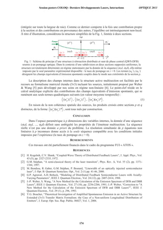 (intégrée sur toute la largeur de raie). Comme ce dernier comporte à la fois une contribution propre
à la section et des contributions en provenance des autres, l’équilibre est intrinsèquement non-local.
À titre d’illustration, considérons la structure simplifiée de la Fig. 1, limitée à deux sections.
z
Δψ
[Z(1)
] [Z(2)
]
0 d = L/2 L
BS
+
B0
–
(α1d) (α2d)
Pompe
(u1
+
)(u1
–
) (u2
+
)(u2
–
)
Fig. 1 : Schéma de principe d’une structure à rétroaction distribuée et saut de phase central (QWS-DFB)
soumis à un pompage optique. Dans le contexte d’une subdivision en deux sections supposées uniformes, la
structure est totalement déterminée en régime stationnaire par la donnée de la séquence (α1d, α2d), elle-même
imposée par le seul paramètre expérimental disponible : le taux de pompage en z = 0. Les termes (up
+
), (up
–
)
désignent les champs équivalents d’émission spontanée couplés dans le mode aux extrémités de la section p.
La description des champs internes dans la structure active multisection est facilitée par le
recours au formalisme matriciel étendu (3×3) incluant les sources, initialement proposé par Weber
 Wang [5] puis développé par nos soins en régime non-linéaire [6]. Le point-clef réside en le
calcul analytique explicite des contributions des champs équivalents d’émission spontanée, qui se
ramènent aux seuls termes quadratiques suivants (en valeur moyenne temporelle) :
| ( ) |pu+
, | ( ) |pu−
, ( )( )*p pu u+ −
. (1)
En raison de la non cohérence spatiale des sources, les produits croisés entre sections p et q
distinctes, de la forme ( )( )*p qu u+ −
, sont tous nuls par construction.
CONCLUSION
Dans l’espace paramétrique à p dimensions des variables internes, la donnée d’une séquence
(α1d, α2d, ..., αpd) définit sans ambiguïté les propriétés de l’émetteur multisection. La séquence
réelle n’est pas une donnée a priori du problème. La résolution simultanée de p équations non
linéaires à p inconnues donne accès à la seule séquence compatible avec les conditions initiales
imposées par l’expérience (le taux de pompage en z = 0).
REMERCIEMENTS
Ces travaux ont été partiellement financés dans le cadre du programme FUI « ATOS ».
REFERENCES
[1] H. Kogelnik, C.V. Shank, “Coupled-Wave Theory of Distributed Feedback Lasers”, J. Appl. Phys., Vol.
43 (5), pp. 2327-2335, 1972.
[2] G.M. Stéphan, “A semi-classical theory of the laser transition”, Phys. Rev. A, Vol. 55 (2), pp. 1371-
1384, 1997.
[3] M. Bondiou, R. Gabet, G.M. Stéphan, P. Besnard, “Linewidth of an optically injected semiconductor
laser”, J. Opt. B: Quantum Semiclass. Opt., Vol. 2 (1) pp. 41-46, 2000.
[4] G.P. Agrawal, A.H. Bobeck, “Modeling of Distributed Feedback Semiconductor Lasers with Axially-
Varying Parameters”, IEEE J. Quantum Electron., Vol. 24 (12), pp. 2407-2414, 1988.
[5] J.-P. Weber, S. Wang, “A New Method for the Calculation of the Emission Spectrum of DFB and DBR
Lasers”, IEEE J. Quantum Electron., Vol. 27 (10), pp. 2256-2266, 1991; J.-P. Weber, “Correction to A
New Method for the Calculation of the Emission Spectrum of DFB and DBR Lasers”, IEEE J.
Quantum Electron., Vol. 29 (1), p. 296, 1993.
[6] Y.G. Boucher, “Theoretical Investigation of Amplified Spontaneous Emission in an Active Structure by
Extended (3×3) Transfer Matrix Formalism: the Case of a Non-uniform Longitudinal Distribution of
Emitters”, J. Europ. Opt. Soc. Rap. Public. 06027, Vol. 1, 2006.
Session posters COLOQ - Derniers Développements Lasers, Interactions OPTIQUE 2013
174
 