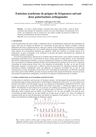Emission synchrone de peignes de fréquences suivant
deux polarisations orthogonales
M. Brunel, J. Thévenin, et M. Vallet
Institut de Physique de Rennes, Université de Rennes 1– CNRS UMR 6251, Campus de Beaulieu, F-35042 Rennes Cedex, France
marc.brunel@univ-rennes1.fr
Résumé : Un laser à modes bloqués contenant deux lames quart d’onde émet de façon
synchrone deux peignes de fréquences associés aux deux états propres de polarisation de la
cavité. Les expériences sont en accord avec une analyse modale qui permet de prédire les
séquences de polarisations du train d’impulsion.
Mots-clefs: Lasers à modes-bloqués, Polarisation, Mise en forme d’impulsion
1. Introduction
L’état de polarisation des lasers solides à impulsions brèves est généralement imposé par des anisotropies de
pertes, telles que les fenêtres de Brewster ou l’anisotropie de gain dans les milieux cristallins. Certaines
applications des lasers à impulsions brèves, telles que l’analyse d’une biréfringence transitoire [1], la dynamique
quantique des trous lourds/légers [2], où le contrôle optique de moteurs moléculaires chiraux [3], tirent bénéfice
d’une maîtrise de la polarisation impulsion par impulsion. Plutôt que d’utiliser un contrôle externe de la
polarisation, on peut se demander si un oscillateur ne pourrait pas générer directement des séquences de
polarisation variables et ajustables.
Si le rôle de la polarisation a déjà été mis en évidence dans les fibres lasers, où les solitons vectoriels ont des
dynamiques particulières [4,5], la polarisation de lasers solides massifs à mode bloqués, où les anisotropies
peuvent être soigneusement contrôlées, a reçu peu d’attention [6]. Puisque les solides massifs dopés aux terres-
rares conviennent à l’oscillation simultanée de deux état de polarisation, la question est de savoir si le régime de
verrouillage de modes pourrait donner lieu à des séquences de polarisation. De plus, on sait que les états
hélicoïdaux, proposés à l’origine pour se défaire du hole-burning spatial [7], entraînent l’émission stable de
polarisations linéaires orthogonales ayant une différence de fréquence accordable [8]. Le but de cette
communication est donc de présenter un laser Nd:YAG à verrouillage de modes passif par SESAM, contenant
deux lames quart d’ondes (QWPs), qui émet de façon synchrone deux peignes de fréquences associés aux deux
états propres de polarisations orthogonales, et de décrire les séquences de polarisation qui en résultent.
2. Analyse modale basée sur le formalisme matriciel de Jones
Comme toutes les interfaces sont traversées à l’incidence normale, les états propres de polarisation de la cavité
sont déterminés par les lames quart-d’onde et la biréfringence résiduelle du milieu actif. Les axes neutres de la
première lame QWP1 sont fixés alignés avec les axes neutres de la biréfringence résiduelle du Nd:YAG, alors
que les axes neutres de la seconde lame QWP2 sont orientés d’un angle variable par rapport aux axes de
QWP1. On détermine les états propres de la cavité par une condition de résonance écrite pour un vecteur de
Jones sur un aller-retour de cavité. Ils sont (i) linéaires dans le Nd:YAG, à 45° des axes de QWP1, (ii)
hélicoïdaux droit et gauche entre les QWPs, et (iii) linéaires à 45° des axes de QWP2 à la sortie du laser.
L’anisotropie de phase induite par les deux QWPs sur un aller-retour est égale à 4 . Ainsi, la condition de
résonance prédit que les états de polarisation sont décalés en fréquence d’une quantité 2 / / 2c L . La
Figure 1(a) schématise le double-peigne de fréquences attendu.
Fig. 1 Analyse modale du double peigne. (a) Image spectrale : les deux peignes de fréquences de polarisations
orthogonales partagent le même intervalle spectral libre mais sont décalés de . (b) Image temporelle: le taux de
répétition est fixe et les impulsions sont synchrones mais le décalage de fréquence provoque des séquences de polarisation.
Session posters COLOQ - Derniers Développements Lasers, Interactions OPTIQUE 2013
175
 