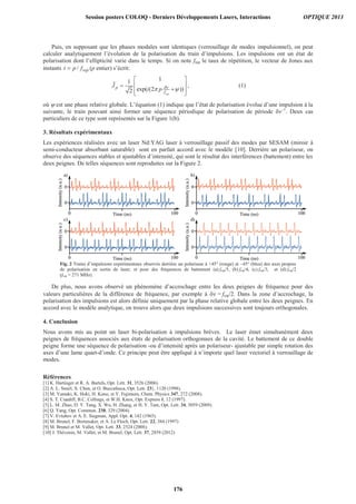Puis, en supposant que les phases modales sont identiques (verrouillage de modes impulsionnel), on peut
calculer analytiquement l’évolution de la polarisation du train d’impulsions. Les impulsions ont un état de
polarisation dont l’ellipticité varie dans le temps. Si on note frep le taux de répétition, le vecteur de Jones aux
instants / rept p f (p entier) s’écrit:
11
exp( (2 ))2 rep
p
f
J
i p
1
J , (1)
où est une phase relative globale. L’équation (1) indique que l’état de polarisation évolue d’une impulsion à la
suivante, le train pouvant ainsi former une séquence périodique de polarisation de période –1
. Deux cas
particuliers de ce type sont représentés sur la Figure 1(b).
3. Résultats expérimentaux
Les expériences réalisées avec un laser Nd:YAG laser à verrouillage passif des modes par SESAM (miroir à
semi-conducteur absorbant saturable) sont en parfait accord avec le modèle [10]. Derrière un polariseur, on
observe des séquences stables et ajustables d’intensité, qui sont le résultat des interférences (battement) entre les
deux peignes. De telles séquences sont reproduites sur la Figure 2.
Fig. 2 Trains d’impulsions expérimentaux observés derrière un polariseur à +45° (rouge) et –45° (bleu) des axes propres
de polarisation en sortie de laser, et pour des fréquences de battement (a) frep/5, (b) frep/4, (c) frep/3, et (d) frep/2
(frep = 271 MHz).
De plus, nous avons observé un phénomène d’accrochage entre les deux peignes de fréquence pour des
valeurs particulières de la différence de fréquence, par exemple à = frep/2. Dans la zone d’accrochage, la
polarisation des impulsions est alors définie uniquement par la phase relative globale entre les deux peignes. En
accord avec le modèle analytique, on trouve alors que deux impulsions successives sont toujours orthogonales.
4. Conclusion
Nous avons mis au point un laser bi-polarisation à impulsions brèves. Le laser émet simultanément deux
peignes de fréquences associés aux états de polarisation orthogonaux de la cavité. Le battement de ce double
peigne forme une séquence de polarisation -ou d’intensité après un polariseur- ajustable par simple rotation des
axes d’une lame quart-d’onde. Ce principe peut être appliqué à n’importe quel laser vectoriel à verrouillage de
modes.
Références
[1] K. Hartinger et R. A. Bartels, Opt. Lett. 31, 3526 (2006).
[2] A. L. Smirl, X. Chen, et O. Buccafusca, Opt. Lett. 23}, 1120 (1998).
[3] M. Yamaki, K. Hoki, H. Kono, et Y. Fujimura, Chem. Physics 347, 272 (2008).
[4] S. T. Cundiff, B.C. Collings, et W.H. Knox, Opt. Express 1, 12 (1997).
[5] L. M. Zhao, D. Y. Tang, X. Wu, H. Zhang, et H. Y. Tam, Opt. Lett. 34, 3059 (2009).
[6] Q. Yang, Opt. Commun. 238, 329 (2004).
[7] V. Evtuhov et A. E. Siegman, Appl. Opt. 4, 142 (1965).
[8] M. Brunel, F. Bretenaker, et A. Le Floch, Opt. Lett. 22, 384 (1997)
[9] M. Brunel et M. Vallet, Opt. Lett. 33, 2524 (2008).
[10] J. Thévenin, M. Vallet, et M. Brunel, Opt. Lett. 37, 2859 (2012)
Session posters COLOQ - Derniers Développements Lasers, Interactions OPTIQUE 2013
176
 
