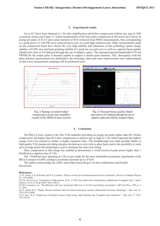 3. Experimenal results
Up to 65 J have been obtained at 1 Hz after amplification and before compression without any sign of ASE
or parasitic lasing (see Figure 1). Initial measurements of the laser pulse compressed at full power have led to an
energy per pulse of 42.4 J and a pulse duration of 40 fs retrieved from FROG measurements, thus corresponding
to a peak power of 1.06 PW never achieved up to now at a such high repetition rate. Other measurements made
on the compressed beam have shown the very high stability and robustness of the technology (pulse energy
stability of 0.29% rms and beam pointing stability of 1 µrad rms on each axis) as well as a superior beam quality
(Strehl ratio close to 0.9 obtained through the use of adaptive optic). The measured spectral bandwidth of 38 nm
FWHM for the output pulse is deemed capable to support a shorter pulse duration. This discrepancy with the
pulse duration measurement was attributed to the metrology chain and some improvements were implementend
so that a new measurement campaign will be performed soon.
4. Conclusion
The BELLA laser system is the first Ti:Sa amplifier providing an energy per pulse higher than 60 J before
compression and higher than 40 J after compression at repition rate as high as 1 Hz which represent the highest
energy level ever reached at similar or higher repetition rates. This breakthrough was made possible thanks to
high quality YAG pumps providing energies devoted up to now only to glass lasers and to the possibility to scale
up in average power the technologies used to eliminate the transverse lasing.
Pulse compression at full energy has enabled to demonstrate a world record of peak power higher than 1
PetaWatt at a reprition rate of 1 Hz.
The 1 PetaWatt laser operating at 1 Hz is now ready for the laser wakefield acceleration experiments of the
BELLA project at LBNL aiming to accelerate electrons up to 10 GeV.
The authors acknowledge the LBNL team (http:/loasis.lbl.gov) for this collaboration and fruitful
discussions.
References
[1] E. Esarey, C.B. Schroeder and W.P. Leemans, “Physics of laser-driven plasma-based electron accelerators'', Reviews of Modern Physics
81, 1229 (2009)
[2] Tae Jun Yu & al: “Generation of high-contrast, 30 fs, 1.5 PW laser pulses from chirped pulse amplification Ti:sapphire laser”, Optics
Express, vol 20, n°10, pp 10807-10815 (2012)
[3] W.P. Leemans et al., “The BErkeley Lab Laser Accelerator (BELLA): A 10 GeV Laser Plasma Accelerator”, AIP Conf. Proc. 1299, p. 3-
11, 2010
[4] A. Jullien & al. “Highly efficient nonlinear filter for femtosecond pulse contrast enhancement and pulse shortening,” , Opt. Lett. 33,
2353-2355 (2008).
[5] S. Laux & al. “Suppression of parasitic lasing in high energy, high repetition rate Ti:sapphire laser amplifiers,” , Opt. Lett. 37, 1913-
1915 (2012).
Strehl
ratio close to 0.9 obtained through the use of
adaptive optics provided by Imagine Optic)
Session COLOQ - Inauguration | Derniers Développements Lasers, Interactions OPTIQUE 2013
6
 