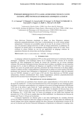 EMISSION BIFREQUENCE D’UN LASER A SEMICONDUCTEUR EN CAVITE
EXTERNE A 852 NM POUR LES HORLOGES ATOMIQUES A CESIUM
F. A. Camargo1*
, P. Dumont1
, G. Lucas-Leclin1
, P. Georges1
, J.-M. Danet2
, D. Holleville2
, S.
Guerandel2
, I. Sagnes3
, G. Baili4
, L. Morvan4
et D. Dolfi4
1
Laboratoire Charles Fabry, CNRS, Univ Paris-Sud XI, Palaiseau
2
LNE-SYRTE, Systèmes de Référence Temps-Espace, Observatoire de Paris, CNRS, UPMC, Paris
3
Laboratoire de Photonique et de Nanostructures, CNRS UPR20, Marcoussis
4
Thales Research and Technology, Palaiseau
* fabiola.camargo@institutoptique.fr
RÉSUMÉ
Nous décrivons l'émission simultanée en phase, sur deux fréquences optiques
polarisées perpendiculairement, d'un laser à semiconducteur en cavité externe pompé
optiquement. L'émission est accordable autour de la raie D2 du césium à 852,14 nm
avec une puissance optique d'environ 13 mW sur chaque polarisation. La différence de
fréquence est ajustée grâce à un modulateur électro-optique autour de 9,2 GHz. Nous
évaluons la source réalisée en vue de son application au piégeage cohérent de
population d'atomes de césium dans une horloge atomique.
MOTS-CLEFS : laser à semiconducteur ; VECSEL ; horloges atomiques.
1. INTRODUCTION
Le piégeage cohérent de population (CPT) est d'un grand intérêt pour la réalisation d'horloges
atomiques compactes. Cette technique repose sur le couplage de deux niveaux de la structure
hyperfine de l'état fondamental de l'atome de césium par excitation sur un niveau atomique
commun. Elle nécessite l'utilisation de deux faisceaux laser en phase, accordables sur une transition
atomique du Cs, et dont la différence de fréquence est réglable à 9,192 GHz. Une solution pour
obtenir une source de grande pureté spectrale, présentant des bruits d'intensité et de phase faibles,
consiste à réaliser un laser à semiconducteur à émission par la surface en cavité externe (VECSEL)
produisant une émission laser bifréquence et bipolarisée. Ce fonctionnement a déjà été démontré
avec un VECSEL émettant à 1 μm [1] puis à 852 nm [2]. Nous décrivons un VECSEL pompé
optiquement, émettant simultanément deux modes longitudinaux polarisés perpendiculairement
autour de 852 nm dont l'écart de fréquence est réglable à 9,2 GHz.
2. DESCRIPTION DU VECSEL BIFREQUENCE
La cavité laser est constituée d’une structure active semiconductrice et d’un miroir de sortie
de rayon de courbure R = 15 mm et de transmission 0,5% à 852 nm monté sur une céramique piézo-
électrique. La structure semiconductrice est composée d’un miroir de Bragg hautement réfléchissant
à 852 nm et du milieu à gain formé de 7 puits quantiques en GaAs placés entre des barrières
d’Al0,2Ga0,8As [2]. La cavité laser, longue de 10 mm, impose le diamètre du faisceau laser sur la
structure à ~70μm et assure un intervalle spectral libre d'environ 12 GHz, supérieur à la différence
de fréquence ∆ν0 = 9,192 GHz visée. La source de pompage est une diode laser émettant une
puissance de 1,5 W à 670 nm et couplée dans une fibre multimode. Les dimensions du faisceau de
pompe sont 70 μm 110 μm sur la structure.
L’émission bipolarisée est obtenue grâce à une lame biréfringente de vanadate d'yttrium
(YVO4) de 500μm d’épaisseur dont l'axe optique est incliné à 45°; la lame induit une différence de
chemin optique ainsi qu'une séparation spatiale des deux faisceaux de polarisations croisées de 50
μm sur la structure qui favorise l'émission bifréquence et bipolarisée en réduisant le couplage entre
Session posters COLOQ - Derniers Développements Lasers, Interactions OPTIQUE 2013
177
 