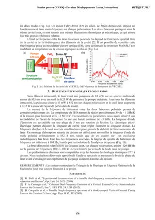 les deux modes (Fig. 1a). Un étalon Fabry-Perot (FP) en silice, de 50μm d'épaisseur, impose un
fonctionnement laser monofréquence sur chaque polarisation. Les deux faisceaux partagent ainsi la
même cavité laser, et sont soumis aux mêmes fluctuations thermiques et mécaniques, ce qui assure
leur très grande cohérence relative.
L'écart de fréquence entre les deux faisceaux polarisés ∆ν dépend de l'intervalle spectral libre
de la cavité et de la biréfringence des éléments de la cavité [2]. Il est possible de contrôler cette
biréfringence grâce au modulateur électro-optique (EO, lame de titanate de strontium MgO:SLT) en
modifiant sa température ou la tension appliquée à celui-ci (Fig. 1a).
Fig. 1 : (a) Schéma de la cavité du VECSEL; (b) Fréquence de battement du VECSEL.
3. RESULTATS EXPERIMENTAUX ET CONCLUSION
Sans élément intracavité, le laser émet une puissance de 83 mW sur un spectre multimode
autour de 855 nm avec un seuil de 0,25 W de puissance de pompe incidente. Avec tous les éléments
intracavité, la puissance chute à 13 mW à 852 nm sur chaque polarisation et le seuil laser augmente
à 0,35 W à cause de l'ajout de pertes dans la cavité.
La mesure de la fréquence de battement entre les deux faisceaux polarisés permet de
connaitre précisément ∆ν. La température de l'EO permet de régler grossièrement ∆ν de ~1 GHz/K
et la tension plus finement avec ~1 MHz/V. En modifiant ces paramètres, nous avons observé une
accordabilité de l'écart de fréquence ∆ν sur une bande continue de ~3 GHz. La longueur d'onde
d'émission est accordable sur une plage de 5 nm par rotation de l'étalon. La céramique piézo-
électrique permet d'ajuster la longueur de cavité pour régler finement la longueur d'onde. La
fréquence absolue et ∆ν sont asservis simultanément pour garantir la stabilité de fonctionnement du
laser. Un montage d'absorption saturée du césium est utilisé pour verrouiller la longueur d'onde du
mode polarisé ordinairement à 852,14 nm, tandis que ∆ν est asservi sur un oscillateur
radiofréquence bas bruit. Une fois les fréquences asservies, la largeur du spectre de battement de
fréquence est inférieure à 10 kHz, limitée par la résolution de l'analyseur de spectre (Fig. 1b).
Le bruit d'intensité relatif (RIN) du faisceau laser, sur chaque polarisation, atteint -120 dB/Hz
sur la gamme de fréquences 10 Hz - 100 kHz et est limitée par celui de la diode laser de pompe.
Les performances obtenues sont compatibles avec les besoins des horloges atomiques CPT à
césium. Nous souhaitons désormais approfondir l'analyse spectrale en mesurant le bruit de phase du
laser avant d'envisager une expérience de piégeage cohérent d'atomes de césium.
REMERCIEMENTS : Les auteurs remercient le Triangle de la Physique et l'Agence Nationale de la
Recherche pour leur soutien financier à ce projet.
REFERENCES
[1] G. Baili et al, Experimental demonstration of a tunable dual-frequency semiconductor laser free of
relaxation oscillations, Opt. Lett. 34, 3421 (2009).
[2] F. A. Camargo et al,  Coherent Dual-Frequency Emission of a Vertical External-Cavity Semiconductor
Laser at the Cesium D2 line , IEEE PTL 24, 1218 (2012).
[3] B. Cocquelin et al, « Tunable Single-frequency operation of a diode-pumped Vertical-External Cavity
Laser at the Caesium D2 line», App. Phys. B 95, 315 (2009)
(a) (b)
Session posters COLOQ - Derniers Développements Lasers, Interactions OPTIQUE 2013
178
 
