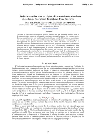 Résistance au flux laser en régime ultracourt de couches minces
d’oxydes, de fluorures et de mixtures d’oxy-fluorures
Dam-Bé L. DOUTI, Laurent GALLAIS, Mireille COMMANDRE
Institut Fresnel UMR CNRS, Aix-Marseille Université, Ecole Centrale Marseille, Campus de St
Jérôme, 13013 Marseille, France
dam-be.douti@fresnel.fr
RÉSUMÉ
La tenue au flux des traitements de surfaces optiques est une limitation majeure pour le
développement des lasers de puissance à très courtes durées d'impulsion. Des couches minces
d'oxydes ou de fluorures sont traditionnellement utilisées pour la fabrication de ces optiques.
Les couches minces de mixtures constituent aujourd’hui une alternative prometteuse pour le
développement des optiques de haute tenue au flux. Dans cet article, une étude de la
dépendance du seuil d’endommagement en fonction des propriétés du matériau considéré est
présentée pour des couches de mixtures d’Al2O3 et AlF3 de différentes compositions. Nous
observons que le seuil d’endommagement de certains mélanges peut être supérieur au seuil
d’endommagement des matériaux de base. Les résultats sont comparés avec ceux obtenus pour
des couches d'oxydes simples. Sur ces derniers échantillons, une étude de la résistance au flux
laser sous tirs multiples en fonction de la fréquence de tir est également présentée. Nous
montrons que le seuil d'endommagement dépend peu de la fréquence de tir jusqu’à 50kHz, ce
qui peut autoriser des tests accélérés pour les grands nombres de tirs et la prédiction de la durée
de vie des optiques.
1. INTRODUCTION
L’étude des interactions laser-matière en régime sub-picoseconde a montré que l’initiation de
l'endommagement laser est essentiellement due aux processus électroniques et aux interactions non
linéaires (photo-ionisation, ionisation par impact et avalanche électronique). Les phénomènes
d'endommagement sont aujourd'hui une limitation au développement des lasers de puissance et de
leurs applications. L'étude de l'endommagement en fonction des différents paramètres laser
(longueur d'onde, durée d'impulsion, nombre de tirs, fréquence de répétition...) et pour différents
matériaux est nécessaire pour une meilleure compréhension des mécanismes d’endommagement et
la conception de nouvelles optiques avec des durées de vie accrues et une grande stabilité dans le
temps. Les couches minces optiques sont souvent le maillon faible des systèmes laser. Les mixtures
de matériaux simples outre le fait qu'elles permettent une réelle ingénierie des indices optiques
représentent une voie prometteuse pour le développement de composants à haute tenue au flux. Des
études (1) (2) ont montré que la fluence seuil à la limite d’endommagement ( dépend de la
durée d’impulsion du faisceau laser , de la longueur d’onde , et de la largeur de bande
interdite de la couche qui interagit avec le laser. En monotir, il est établi des lois d’évolution
empirique de la forme
(1)
où dépendent du matériau de la couche en interaction. Ceci correspond à ce qui peut être
simulé par des modèles simples décrivant l’évolution de la densité d’électrons libres dans le
matériau sous irradiation (3)
Dans ce papier une étude en monotir de la résistance au flux laser est présentée pour des
mixtures d’Al2O3/AlF3. Les résultats sont comparés avec ceux obtenus pour des couches d'oxydes
simples (SiO2, HfO2 et Nb2O3), et la dépendance du seuil à la largeur de bande interdite Eg du
matériau est étudié. Nous présentons aussi une étude en multitirs sur la variation du seuil
d’endommagement en fonction de la fréquence de tir afin de répondre à une question pratique:
peut-on faire un test d’endommagement multi-tirs à fréquence élevée à la place de la
fréquence recommandée à l’usage du composant afin de gagner du temps ?
Session posters COLOQ - Derniers Développements Lasers, Interactions OPTIQUE 2013
179
 