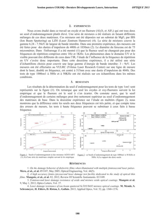 2. EXPERIENCES
Nous avons étudié dans ce travail un oxyde et un fluorure (Al2O3 et AlF3) qui ont tous deux
un seuil d’endommagement plutôt élevé. Une série de mixtures a été réalisée en faisant différents
mélanges de ces deux matériaux. Ces mixtures ont été déposées sur un substrat de MgF2 par IBS
(Ion Beam Sputtering) au LZH (Laser Zentrum Hannover) (4). La série de mixtures couvre la
gamme 6.24 - 7.58eV de largeur de bande interdite. Dans une première expérience, des mesures ont
été faites pour des durées d’impulsion de 400fs et 1030nm (2). Le diamètre du faisceau est de 75
micromètres. Dans l'infrarouge il a été montré (1) que la fluence seuil ne changeait pas pour des
fréquences de répétition comprises entre 1Hz et 1KHz. Les phénomènes dans le domaine UV et le
visible pouvant être différents de ceux dans l’IR, l’étude de l’influence de la fréquence de répétition
en UV s’avère donc importante. Dans cette deuxième expérience, il a été utilisé une série
d’échantillons choisis pour couvrir une large gamme d’énergie de bande interdite: 3 - 9eV. Les
mesures ont été effectuées au VULRC (Vilnius Laser Research Center) sur une ligne de mesure
dont le laser, doublé en fréquence, est centré à 515nm avec une durée d’impulsion de 404fs. Des
tests de type 1000on1 à 50Hz et à 50KHz ont été réalisés sur ces échantillons dans les mêmes
conditions.
3. RESULTATS
Les résultats de la détermination du seuil d’endommagement pour les tests de type 1on1 sont
représentés sur la figure (1). On remarque que seul les oxydes et oxy-fluorures suivent la loi
empirique et que le fluorure est le seul à s’en écarter. On constate aussi, que le seuil
d’endommagement de certains mélanges peut être nettement supérieur au seuil d’endommagement
des matériaux de base. Dans la deuxième expérience sur l’étude en multitirs (figure 2), nous
montrons que la différence entre les seuils aux deux fréquences est très petite, et que compte tenu
des erreurs de mesure, les tests à haute fréquence peuvent se substituer à ceux faits à basse
fréquence.
Figure 1 : Seuils d’endommagement a) des mixtures Al2O3/AlF3
(1), b) d’une série de matériaux simples suivant la loi empirique
Figure 2 : a) Seuils d’endommagement de type 1000on1 à 50 KHz et
50Hz. b) Le rapport des deux seuils
RÉFÉRENCES
1. On the damage behavior of dielectric films when illuminated with multiple femtosecond laser pulses.
Mero, et al., et al. 051107, May 2005, Optical Engineering, Vol. 44(5).
2. A high accuracy femto-/picosecond laser damage test facility dedicated to the study of optical thin
films. Mangote, et al., et al. 83, 2012, Review Of Scientific Instruments. 013109.
3. Femtosecond laser damage resistance of oxide and mixture oxide optical coatings. Mangote et al.
9, May 1, 2012, Optics Letters, Vol. 37.
4. Laser damage resistance of ion-beam sputtered Sc2O3/SiO2 mixture optical coatings. M. Mende, S.
Schrameyer, H. Ehlers, D. Ristau, L. Gallais. 2013, Applied Opics, Vol. 52, pp. 1368-1376.
Session posters COLOQ - Derniers Développements Lasers, Interactions OPTIQUE 2013
180
 