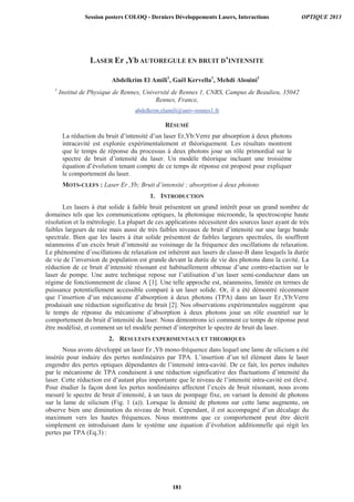 LASER Er ,Yb AUTOREGULE EN BRUIT D’INTENSITE
Abdelkrim El Amili1
, Gaël Kervella1
, Mehdi Alouini1
1
Institut de Physique de Rennes, Université de Rennes 1, CNRS, Campus de Beaulieu, 35042
Rennes, France,
abdelkrim.elamili@univ-rennes1.fr
RÉSUMÉ
La réduction du bruit d’intensité d’un laser Er,Yb:Verre par absorption à deux photons
intracavité est explorée expérimentalement et théoriquement. Les résultats montrent
que le temps de réponse du processus à deux photons joue un rôle primordial sur le
spectre de bruit d’intensité du laser. Un modèle théorique incluant une troisième
équation d’évolution tenant compte de ce temps de réponse est proposé pour expliquer
le comportement du laser.
MOTS-CLEFS : Laser Er ,Yb; Bruit d’intensité ; absorption à deux photons
1. INTRODUCTION
Les lasers à état solide à faible bruit présentent un grand intérêt pour un grand nombre de
domaines tels que les communications optiques, la photonique microonde, la spectroscopie haute
résolution et la métrologie. La plupart de ces applications nécessitent des sources laser ayant de très
faibles largeurs de raie mais aussi de très faibles niveaux de bruit d’intensité sur une large bande
spectrale. Bien que les lasers à état solide présentent de faibles largeurs spectrales, ils souffrent
néanmoins d’un excès bruit d’intensité au voisinage de la fréquence des oscillations de relaxation.
Le phénomène d’oscillations de relaxation est inhérent aux lasers de classe-B dans lesquels la durée
de vie de l’inversion de population est grande devant la durée de vie des photons dans la cavité. La
réduction de ce bruit d’intensité résonant est habituellement obtenue d’une contre-réaction sur le
laser de pompe. Une autre technique repose sur l’utilisation d’un laser semi-conducteur dans un
régime de fonctionnement de classe A [1]. Une telle approche est, néanmoins, limitée en termes de
puissance potentiellement accessible comparé à un laser solide. Or, il a été démontré récemment
que l’insertion d’un mécanisme d’absorption à deux photons (TPA) dans un laser Er ,Yb:Verre
produisait une réduction significative de bruit [2]. Nos observations expérimentales suggèrent que
le temps de réponse du mécanisme d’absorption à deux photons joue un rôle essentiel sur le
comportement du bruit d’intensité du laser. Nous démontrons ici comment ce temps de réponse peut
être modélisé, et comment un tel modèle permet d’interpréter le spectre de bruit du laser.
2. RESULTATS EXPERIMENTAUX ET THEORIQUES
Nous avons développé un laser Er ,Yb mono-fréquence dans lequel une lame de silicium a été
insérée pour induire des pertes nonlinéaires par TPA. L’insertion d’un tel élément dans le laser
engendre des pertes optiques dépendantes de l’intensité intra-cavité. De ce fait, les pertes induites
par le mécanisme de TPA conduisent à une réduction significative des fluctuations d’intensité du
laser. Cette réduction est d’autant plus importante que le niveau de l’intensité intra-cavité est élevé.
Pour étudier la façon dont les pertes nonlinéaires affectent l’excès de bruit résonant, nous avons
mesuré le spectre de bruit d’intensité, à un taux de pompage fixe, en variant la densité de photons
sur la lame de silicium (Fig. 1 (a)). Lorsque la densité de photons sur cette lame augmente, on
observe bien une diminution du niveau de bruit. Cependant, il est accompagné d’un décalage du
maximum vers les hautes fréquences. Nous montrons que ce comportement peut être décrit
simplement en introduisant dans le système une équation d’évolution additionnelle qui régit les
pertes par TPA (Eq.3) :
Session posters COLOQ - Derniers Développements Lasers, Interactions OPTIQUE 2013
181
 