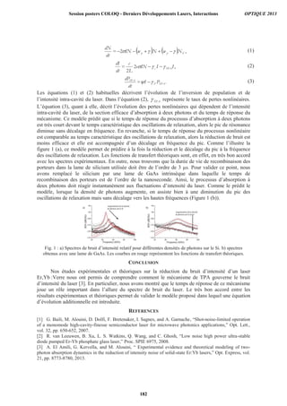 ,2 Epp NwNwIN=
dt
dN
(1)
,2
2
IIINe
L
c
=
dt
dI
TPAc
(2)
.TPAP
TPA
PI=
dt
dP
(3)
Les équations (1) et (2) habituelles décrivent l’évolution de l’inversion de population et de
l’intensité intra-cavité du laser. Dans l’équation (2), TPA représente le taux de pertes nonlinéaires.
L’équation (3), quant à elle, décrit l’évolution des pertes nonlinéaires qui dépendent de l’intensité
intra-cavité du laser, de la section efficace d’absorption à deux photons et du temps de réponse du
mécanisme. Ce modèle prédit que si le temps de réponse du processus d’absorption à deux photons
est très court devant le temps caractéristique des oscillations de relaxation, alors le pic de résonance
diminue sans décalage en fréquence. En revanche, si le temps de réponse du processus nonlinéaire
est comparable au temps caractéristique des oscillations de relaxation, alors la réduction de bruit est
moins efficace et elle est accompagnée d’un décalage en fréquence du pic. Comme l’illustre la
figure 1 (a), ce modèle permet de prédire à la fois la réduction et le décalage du pic à la fréquence
des oscillations de relaxation. Les fonctions de transfert théoriques sont, en effet, en très bon accord
avec les spectres expérimentaux. En outre, nous trouvons que la durée de vie de recombinaison des
porteurs dans la lame de silicium utilisée doit être de l’ordre de 3 μs. Pour valider ce point, nous
avons remplacé le silicium par une lame de GaAs intrinsèque dans laquelle le temps de
recombinaison des porteurs est de l’ordre de la nanoseconde. Ainsi, le processus d’absorption à
deux photons doit réagir instantanément aux fluctuations d’intensité du laser. Comme le prédit le
modèle, lorsque la densité de photons augmente, on assiste bien à une diminution du pic des
oscillations de relaxation mais sans décalage vers les hautes fréquences (Figure 1 (b)).
Fig. 1 : a) Spectres de bruit d’intensité relatif pour différentes densités de photons sur le Si. b) spectres
obtenus avec une lame de GaAs. Les courbes en rouge représentent les fonctions de transfert théoriques.
CONCLUSION
Nos études expérimentales et théoriques sur la réduction du bruit d’intensité d’un laser
Er,Yb :Verre nous ont permis de comprendre comment le mécanisme de TPA gouverne le bruit
d’intensité du laser [3]. En particulier, nous avons montré que le temps de réponse de ce mécanisme
joue un rôle important dans l’allure du spectre de bruit du laser. Le très bon accord entre les
résultats expérimentaux et théoriques permet de valider le modèle proposé dans lequel une équation
d’évolution additionnelle est introduite.
REFERENCES
[1] G. Baili, M. Alouini, D. Dolfi, F. Bretenaker, I. Sagnes, and A. Garnache, “Shot-noise-limited operation
of a monomode high-cavity-finesse semiconductor laser for microwave photonics applications,” Opt. Lett.,
vol. 32, pp. 650-652, 2007.
[2] R. van Leeuwen, B. Xu, L. S. Watkins, Q. Wang, and C. Ghosh, “Low noise high power ultra-stable
diode pumped Er-Yb phosphate glass laser,” Proc. SPIE 6975, 2008.
[3] A. El Amili, G. Kervella, and M. Alouini, “ Experimental evidence and theoretical modeling of two-
photon absorption dynamics in the reduction of intensity noise of solid-state Er:Yb lasers,” Opt. Express, vol.
21, pp. 8773-8780, 2013.
Session posters COLOQ - Derniers Développements Lasers, Interactions OPTIQUE 2013
182
 