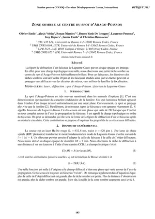 ZONE SOMBRE AU CENTRE DU SPOT D’ARAGO-POISSON
Olivier Emile1, Alexis Voisin1, Ronan Niemiec1,2, Bruno Varis De Lesegno3, Laurence Pruvost3,
Guy Ropars1, Janine Emile4 et Christian Brousseau2
1 URU 435 LPL, Universit´e de Rennes 1-F-35042 Rennes Cedex, France
2 UMR CNRS 6164, IETR, Universit´e de Rennes 1-F-35042 Rennes Cedex, France
3 UPR 3321, LAC, B505 Campus d’Orsay- 91405 Orsay Cedex, France
4 UMR CNRS 6251, IPR, Universit´e Rennes 1 - F-35042 Rennes Cedex, France
olivier.emile@univ-rennes1.fr
R ´ESUM ´E
La ﬁgure de diffraction d’un faisceau de Laguerre-Gauss par un disque opaque est ´etrange.
En effet, pour une charge topologique non nulle, nous observons une petite tˆache sombre au
centre du spot d’Arago-Poisson habituellement brillant. Pour ces faisceaux, les diam`etres des
tˆaches sombres sont de l’ordre 20 µm et les faisceaux ´etudi´es ainsi que les tˆaches peuvent se
propager sans diffracter sur des dizaines de m`etres, sans utiliser de lentilles de focalisation.
MOTS-CLEFS : laser ; diffraction ; spot d’Arago-Poisson ; faisceau de Laguerre-Gauss
1. INTRODUCTION
Le spot d’Arago-Poisson est tr`es souvent mentionn´e dans les manuels d’optique [1]. C’est une
d´emonstration spectaculaire du caract`ere ondulatoire de la lumi`ere. Un spot lumineux brillant apparaˆıt
dans l’ombre d’un disque ´eclair´e uniform´ement par une onde plane. Curieusement, ce spot se propage
plus vite que la lumi`ere [2]. Parall`ement, de nouveaux types de faisceaux sont apparus r´ecemment [3, 4]
appel´es faisceaux de Laguerre-Gauss. Ces faisceaux ont une phase qui varie de 2πl lorsque que l’on fait
un tour complet autour de l’axe de propagation du faisceau. l est appel´e la charge topologique ou ordre
du faisceau. On peut se demander qu’elle sera la forme de la ﬁgure de diffraction d’un tel faisceau apr`es
un obstacle circulaire. Cette contribution se propose d’explorer les propri´et´es de ces faisceaux diffract´es.
2. DISPOSITIF EXP ´ERIMENTAL
La source est un laser He-Ne rouge (λ = 632,8 nm, waist w = 620 µm ). Une lame de phase
spirale (RPC photonics) transforme le mode fondamental en mode de Laguerre-Gauss d’ordre variant de
l = 1 `a l = 8. Un t´elescope permet ensuite d’adapter la taille du faisceau `a la taille de l’objet diffractant.
Nous avons utilis´e un disque opaque de diam`etre 2R = 7 mm. Nous observons la tˆache de diffraction `a
une distance d sur un ´ecran ou `a l’aide d’une cam´era CCD. Le champ ´electrique s’´ecrit
E(r,θ) = Jl(αr)exp(ilθ), (1)
r et θ sont les cordonn´ees polaires usuelles, Jl est la fonction de Bessel d’ordre l et
α = 2πR/(λd). (2)
Une telle fonction est nulle `a l’origine et le champ diffract´e a bien une phase qui varie autour de l’axe de
propagation. Ce faisceau est toujours un faisceau ”twist´e”. On remarque ´egalement dans l’´equation 2 que,
plus la taille de l’objet diffractant est grande plus la tˆache sombre est petite. Plus la distance d’observation
est grande, plus la tˆache sombre est grande. Bien sˆur, la taille de la zone sombre augmente aussi avec l.
Session posters COLOQ - Derniers Développements Lasers, Interactions OPTIQUE 2013
183
 