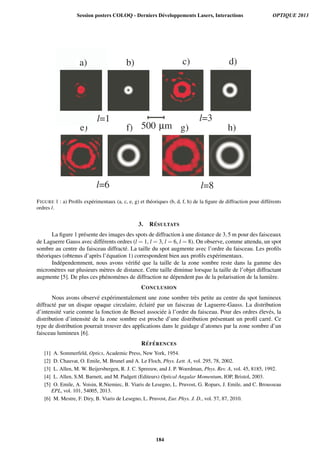 -b) -c) -d)
-f) -g) -h)
-l=3
-l=8-l=6
500-µm-e)
-l=1
-a)
FIGURE 1 : a) Proﬁls exp´erimentaux (a, c, e, g) et th´eoriques (b, d, f, h) de la ﬁgure de diffraction pour diff´erents
ordres l.
3. R´ESULTATS
La ﬁgure 1 pr´esente des images des spots de diffraction `a une distance de 3,5 m pour des faisceaux
de Laguerre Gauss avec diff´erents ordres (l = 1, l = 3, l = 6, l = 8). On observe, comme attendu, un spot
sombre au centre du faisceau diffract´e. La taille du spot augmente avec l’ordre du faisceau. Les proﬁls
th´eoriques (obtenus d’apr`es l’´equation 1) correspondent bien aux proﬁls exp´erimentaux.
Ind´ependemment, nous avons v´eriﬁ´e que la taille de la zone sombre reste dans la gamme des
microm`etres sur plusieurs m`etres de distance. Cette taille diminue lorsque la taille de l’objet diffractant
augmente [5]. De plus ces ph´enom`enes de diffraction ne d´ependent pas de la polarisation de la lumi`ere.
CONCLUSION
Nous avons observ´e exp´erimentalement une zone sombre tr`es petite au centre du spot lumineux
diffract´e par un disque opaque circulaire, ´eclair´e par un faisceau de Laguerre-Gauss. La distribution
d’intensit´e varie comme la fonction de Bessel associ´ee `a l’ordre du faisceau. Pour des ordres ´elev´es, la
distribution d’intensit´e de la zone sombre est proche d’une distribution pr´esentant un proﬁl carr´e. Ce
type de distribution pourrait trouver des applications dans le guidage d’atomes par la zone sombre d’un
faisceau lumineux [6].
R´EF ´ERENCES
[1] A. Sommerfeld, Optics, Academic Press, New York, 1954.
[2] D. Chauvat, O. Emile, M. Brunel and A. Le Floch, Phys. Lett. A, vol. 295, 78, 2002.
[3] L. Allen, M. W. Beijersbergen, R. J. C. Spreeuw, and J. P. Woerdman, Phys. Rev. A, vol. 45, 8185, 1992.
[4] L. Allen, S.M. Barnett, and M. Padgett (Editeurs) Optical Angular Momentum, IOP, Bristol, 2003.
[5] O. Emile, A. Voisin, R.Niemiec, B. Viaris de Lesegno, L. Pruvost, G. Ropars, J. Emile, and C. Brousseau
EPL, vol. 101, 54005, 2013.
[6] M. Mestre, F. Diry, B. Viaris de Lesegno, L. Pruvost, Eur. Phys. J. D., vol. 57, 87, 2010.
Session posters COLOQ - Derniers Développements Lasers, Interactions OPTIQUE 2013
184
 