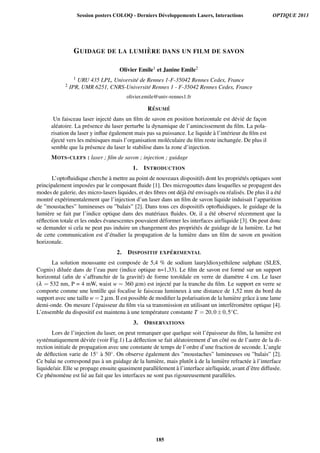 GUIDAGE DE LA LUMI `ERE DANS UN FILM DE SAVON
Olivier Emile1 et Janine Emile2
1 URU 435 LPL, Universit´e de Rennes 1-F-35042 Rennes Cedex, France
2 IPR, UMR 6251, CNRS-Universit´e Rennes 1 - F-35042 Rennes Cedex, France
olivier.emile@univ-rennes1.fr
R ´ESUM ´E
Un faisceau laser inject´e dans un ﬁlm de savon en position horizontale est d´evi´e de fac¸on
al´eatoire. La pr´esence du laser perturbe la dynamique de l’amincissement du ﬁlm. La pola-
risation du laser y inﬂue ´egalement mais pas sa puissance. Le liquide `a l’int´erieur du ﬁlm est
´eject´e vers les m´enisques mais l’organisation mol´eculaire du ﬁlm reste inchang´ee. De plus il
semble que la pr´esence du laser le stabilise dans la zone d’injection.
MOTS-CLEFS : laser ; ﬁlm de savon ; injection ; guidage
1. INTRODUCTION
L’optoﬂuidique cherche `a mettre au point de nouveaux dispositifs dont les propri´et´es optiques sont
principalement impos´ees par le composant ﬂuide [1]. Des microgouttes dans lesquelles se propagent des
modes de galerie, des micro-lasers liquides, et des ﬁbres ont d´ej`a ´et´e envisag´es ou r´ealis´es. De plus il a ´et´e
montr´e exp´erimentalement que l’injection d’un laser dans un ﬁlm de savon liquide induisait l’apparition
de ”moustaches” lumineuses ou ”balais” [2]. Dans tous ces dispositifs optoﬂuidiques, le guidage de la
lumi`ere se fait par l’indice optique dans des mat´eriaux ﬂuides. Or, il a ´et´e observ´e r´ecemment que la
r´eﬂection totale et les ondes ´evanescentes pouvaient d´eformer les interfaces air/liquide [3]. On peut donc
se demander si cela ne peut pas induire un changement des propri´et´es de guidage de la lumi`ere. Le but
de cette communication est d’´etudier la propagation de la lumi`ere dans un ﬁlm de savon en position
horizonale.
2. DISPOSITIF EXP ´ERIMENTAL
La solution moussante est compos´ee de 5,4 % de sodium lauryldioxyethilene sulphate (SLES,
Cognis) dilu´ee dans de l’eau pure (indice optique n=1,33). Le ﬁlm de savon est form´e sur un support
horizontal (aﬁn de s’affranchir de la gravit´e) de forme toro¨ıdale en verre de diam`etre 4 cm. Le laser
(λ = 532 nm, P = 4 mW, waist w = 360 µm) est inject´e par la tranche du ﬁlm. Le support en verre se
comporte comme une lentille qui focalise le faisceau lumineux `a une distance de 1,52 mm du bord du
support avec une taille w = 2 µm. Il est possible de modiﬁer la polarisation de la lumi`ere grˆace `a une lame
demi-onde. On mesure l’´epaisseur du ﬁlm via sa transmission en utilisant un interf´erom`etre optique [4].
L’ensemble du dispositif est maintenu `a une temp´erature constante T = 20,0±0,5◦C.
3. OBSERVATIONS
Lors de l’injection du laser, on peut remarquer que quelque soit l’´epaisseur du ﬁlm, la lumi`ere est
syst´ematiquement d´evi´ee (voir Fig.1) La d´eﬂection se fait al´eatoirement d’un cˆot´e ou de l’autre de la di-
rection initiale de propagation avec une constante de temps de l’ordre d’une fraction de seconde. L’angle
de d´eﬂection varie de 15◦ `a 50◦. On observe ´egalement des ”moustaches” lumineuses ou ”balais” [2].
Ce balai ne correspond pas `a un guidage de la lumi`ere, mais plutˆot `a de la lumi`ere refract´ee `a l’interface
liquide/air. Elle se propage ensuite quasiment parall`element `a l’interface air/liquide, avant d’ˆetre diffus´ee.
Ce ph´enom`ene est li´e au fait que les interfaces ne sont pas rigoureusement parall`eles.
Session posters COLOQ - Derniers Développements Lasers, Interactions OPTIQUE 2013
185
 
