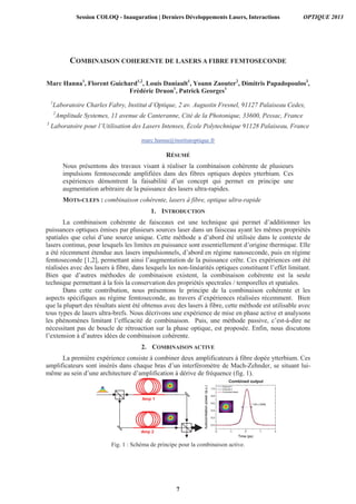 COMBINAISON COHERENTE DE LASERS A FIBRE FEMTOSECONDE
Marc Hanna1
, Florent Guichard1,2
, Louis Daniault1
, Yoann Zaouter2
, Dimitris Papadopoulos3
,
Frédéric Druon1
, Patrick Georges1
1
Laboratoire Charles Fabry, Institut d’Optique, 2 av. Augustin Fresnel, 91127 Palaiseau Cedex,
2
Amplitude Systemes, 11 avenue de Canteranne, Cité de la Photonique, 33600, Pessac, France
3
Laboratoire pour l’Utilisation des Lasers Intenses, École Polytechnique 91128 Palaiseau, France
marc.hanna@institutoptique.fr
RÉSUMÉ
Nous présentons des travaux visant à réaliser la combinaison cohérente de plusieurs
impulsions femtoseconde amplifiées dans des fibres optiques dopées ytterbium. Ces
expériences démontrent la faisabilité d’un concept qui permet en principe une
augmentation arbitraire de la puissance des lasers ultra-rapides.
MOTS-CLEFS : combinaison cohérente, lasers à fibre, optique ultra-rapide
1. INTRODUCTION
La combinaison cohérente de faisceaux est une technique qui permet d’additionner les
puissances optiques émises par plusieurs sources laser dans un faisceau ayant les mêmes propriétés
spatiales que celui d’une source unique. Cette méthode a d’abord été utilisée dans le contexte de
lasers continus, pour lesquels les limites en puissance sont essentiellement d’origine thermique. Elle
a été récemment étendue aux lasers impulsionnels, d’abord en régime nanoseconde, puis en régime
femtoseconde [1,2], permettant ainsi l’augmentation de la puissance crête. Ces expériences ont été
réalisées avec des lasers à fibre, dans lesquels les non-linéarités optiques constituent l’effet limitant.
Bien que d’autres méthodes de combinaison existent, la combinaison cohérente est la seule
technique permettant à la fois la conservation des propriétés spectrales / temporelles et spatiales.
Dans cette contribution, nous présentons le principe de la combinaison cohérente et les
aspects spécifiques au régime femtoseconde, au travers d’expériences réalisées récemment. Bien
que la plupart des résultats aient été obtenus avec des lasers à fibre, cette méthode est utilisable avec
tous types de lasers ultra-brefs. Nous décrivons une expérience de mise en phase active et analysons
les phénomènes limitant l’efficacité de combinaison. Puis, une méthode passive, c’est-à-dire ne
nécessitant pas de boucle de rétroaction sur la phase optique, est proposée. Enfin, nous discutons
l’extension à d’autres idées de combinaison cohérente.
2. COMBINAISON ACTIVE
La première expérience consiste à combiner deux amplificateurs à fibre dopée ytterbium. Ces
amplificateurs sont insérés dans chaque bras d’un interféromètre de Mach-Zehnder, se situant lui-
même au sein d’une architecture d’amplification à dérive de fréquence (fig. 1).
Amp 2
Amp 1
Combined output
Fig. 1 : Schéma de principe pour la combinaison active.
Session COLOQ - Inauguration | Derniers Développements Lasers, Interactions OPTIQUE 2013
7
 