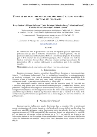 EFFETS DE POLARISATION DANS DES MICRO-LASERS À BASE DE POLYMÈRE
DOPÉ PAR DES COLORANTS
Iryna Gozhyk1,2
, Clément Lafargue1
, Victor
1
Laboratoire de Photonique Quantique et Moléculaire, CNRS UMR 8537, Institut
d’Alembert FR 3242, Ecole Normale Supérieure de Cachan, 94235 Cachan, France
iryna.gozhyk@lpn.cnrs.fr
RÉSUMÉ
Le contrôle des états de polarisation d’un laser est important pour les applications
pratiques ainsi que pour la recherche fondamentale. De manière générale, l’état de
polarisation de l’émission laser dépend de façon combinée des propriétés du milieu de
gain et de la structure des modes électromagnétiques. Dans ce travail, nous étudions
l’état de polarisation de micro-lasers à base de polymère dopé par des colorants. Ils
permettent en effet la variation indépendante et simultanée du gain et des propriétés
modales.
MOTS-CLEFS : état de polarisation; micro-laser; colorant ; anisotropie.
1. INTRODUCTION
Les micro-résonateurs planaires sont utilisés dans différents domaines en photonique (otique
intégrée [1] et physique fondamentale). Pour ces applications, les matériaux organiques possèdent
de nombreux avantages : vaste choix de matériaux potentiellement utilisables, accordabilité de la
longueur d’onde d’émission dans une vaste bande spectrale et techniques de fabrication
relativement simples et peu onéreuses (spin-coating et lithographie).
Les micro-cavités étudiées dans ce travail sont des structures quasi 2D (vers 600 nm
d’épaisseur), trop grandes pour les simulations électromagnétiques (∝100 m taille planaire), mais
permettant l'analyse de l’émission par des méthodes semi-classiques [2]. Dans cette communication,
nous proposons une étude des états de polarisation dans des micro-lasers organiques solides, et nous
démontrons la possibilité de modifier la polarisation d’émission par la variation de la forme de la
cavité ainsi que par la variation des paramètres liés au milieu de gain. Ce travail a donné lieu à la
publication [3].
2. POLARISATION D’EMISSION
Les micro-cavites étudiées sont gravées directement dans le polymère. Elles ne contiennent
pas de miroirs externes, le rôle du résonateur est effectué par le contour diélectrique lui-même. Les
cavités sont quasi-2D, fabriquées à partir d’une couche mince de polymère dopé par un colorant
organique commercial (DCM) ou non (MD7). La couche est déposée par spin-coating. Le motif 2D
(cf. les photos au microscope optique présentées sur la Fig.1) est transféré sur la couche par
lithographie optique ou par électronique, si une précision importante s’avère nécessaire. Différentes
formes de résonateurs sont étudiées : Fabry-Pérot, carré, pentagone, stade, disque et cerf-volant
(Fig.1).
Session posters COLOQ - Derniers Développements Lasers, Interactions OPTIQUE 2013
187
 