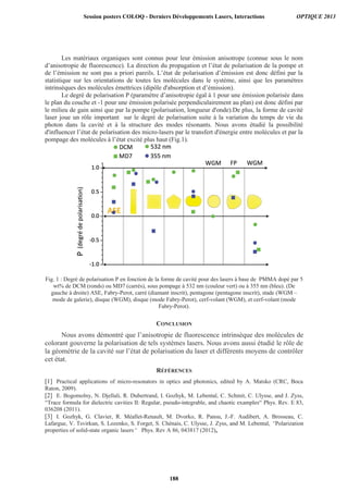 Les matériaux organiques sont connus pour leur émission anisotrope (connue sous le nom
d’anisotropie de fluorescence). La direction du propagation et l’état de polarisation de la pompe et
de l’émission ne sont pas a priori pareils. L’état de polarisation d’émission est donc défini par la
statistique sur les orientations de toutes les molécules dans le système, ainsi que les paramètres
intrinsèques des molécules émettrices (dipôle d'absorption et d’émission).
Le degré de polarisation P (paramètre d’anisotropie égal à 1 pour une émission polarisée dans
le plan du couche et -1 pour une émission polarisée perpendiculairement au plan) est donc défini par
le milieu de gain ainsi que par la pompe (polarisation, longueur d'onde).De plus, la forme de cavité
laser joue un rôle important sur le degré de polarisation suite à la variation du temps de vie du
photon dans la cavité et à la structure des modes résonants. Nous avons étudié la possibilité
d'influencer l’état de polarisation des micro-lasers par le transfert d'énergie entre molécules et par la
pompage des molécules à l’état excité plus haut (Fig.1).
Fig. 1 : Degré de polarisation P en fonction de la forme de cavité pour des lasers à base de PMMA dopé par 5
wt% de DCM (ronds) ou MD7 (carrés), sous pompage à 532 nm (couleur vert) ou à 355 nm (bleu). (De
gauche à droite) ASE, Fabry-Perot, carré (diamant inscrit), pentagone (pentagone inscrit), stade (WGM –
mode de galerie), disque (WGM), disque (mode Fabry-Perot), cerf-volant (WGM), et cerf-volant (mode
Fabry-Perot).
CONCLUSION
Nous avons démontré que l’anisotropie de fluorescence intrinsèque des molécules de
colorant gouverne la polarisation de tels systèmes lasers. Nous avons aussi étudié le rôle de
la géométrie de la cavité sur l’état de polarisation du laser et différents moyens de contrôler
cet état.
RÉFÉRENCES
Session posters COLOQ - Derniers Développements Lasers, Interactions OPTIQUE 2013
188
 