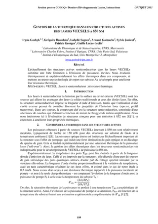 GESTION DE LA THERMIQUE DANS LES STRUCTURES ACTIVES
DES LASERS VECSELS A 850 NM
Iryna Gozhyk1, 2
, Grégoire Beaudoin1
, Isabelle Sagnes1
, Arnaud Garnache3
, Sylvie Janicot2
,
Patrick Georges2
, Gaëlle Lucas-Leclin2
1
Laboratoire de Photonique et de Nanostructures, CNRS, Marcoussis
2
Laboratoire Charles Fabry, Institut d’Optique, CNRS, Univ Paris-Sud, Palaiseau
3
Institut d’Electronique du Sud, Univ Montpellier 2, Montpellier
iryna.gozhyk@lpn.cnrs.fr
RÉSUMÉ
L'échauffement des structures actives semiconductrices dans les lasers VECSELs
constitue une forte limitation à l'émission de puissances élevées. Nous évaluons
théoriquement et expérimentalement les effets thermiques dans ces composants, et
mettons en œuvre une technologie de report sur substrat Au développée pour améliorer
leur résistance thermique.
MOTS-CLEFS : VECSEL ; laser à semiconducteur ; résistance thermique.
1. INTRODUCTION
Les lasers à semiconducteur à émission par la surface en cavité externe (VECSEL) sont des
sources qui allient les avantages des lasers à solides traditionnels et ceux des diodes laser. En effet,
la structure semiconductrice impose la longueur d’onde d’émission, tandis que l’utilisation d’une
cavité externe permet de contrôler finement les propriétés de l'émission laser (spectre, profil
transverse). Dans ces sources, le composant-clef est la structure semiconductrice, constituée d'une
alternance de couches qui réalisent la fonction de miroir de Bragg et de milieu amplificateur. Nous
nous intéressons ici à l'évaluation de structures conçues pour une émission à 852 nm [1][1], et
cherchons à améliorer leurs propriétés thermiques.
2. GESTION DE LA THERMIQUE DANS LES STRUCTURES ACTIVES
Les puissances obtenues à partir de sources VECSELs émettant à 850 nm sont relativement
modestes, typiquement de l'ordre de 150 mW pour des structures sur substrat de GaAs et à
température ambiante [1][1]. La puissance optique émise est limitée par l'échauffement important de
la structure sous l'effet du pompage, qui induit une forte diminution du gain optique et un décalage
du spectre de gain. Cela se traduit expérimentalement par une saturation thermique de la puissance
laser (roll-over). Ainsi, la gestion des effets thermiques dans les structures semiconductrices est
indispensable pour le développement de VECSELs de puissance à 850 nm.
Expérimentalement, la température des puits TQW peut être évaluée à partir de la longueur
d'onde d'émission du laser. Celle-ci est imposée par la structure : elle découle d'une part du spectre
de gain intrinsèque des puits quantiques utilisés, d'autre part du filtrage spectral introduit par la
structure elle-même. La longueur d'onde évolue proportionnellement à la variation de température,
avec un taux caractéristique résultant de ces deux effets, et estimé dans le cas de notre étude à
0,2 nm/K. Nous avons alors accès à une résistance thermique rapportée à la puissance incidente de
pompe – et non à la seule charge thermique – en comparant l'évolution de la longueur d'onde avec la
puissance de pompe PP à celle avec la température du substrat TS :
ܴ′௧௛ =
ሺ߲ߣ ߲ܲ௉⁄ ሻ
ሺ߲ߣ ߲ܶ௦⁄ ሻ
De plus, la saturation thermique de la puissance se produit à une température TRO caractéristique de
la structure active. Ainsi, l’évolution de la puissance de pompe à la saturation, PRO, en fonction de la
température du substrat fournit une estimation expérimentale complémentaire de ܴ′௧௛ [1][2].
Session posters COLOQ - Derniers Développements Lasers, Interactions OPTIQUE 2013
189
 