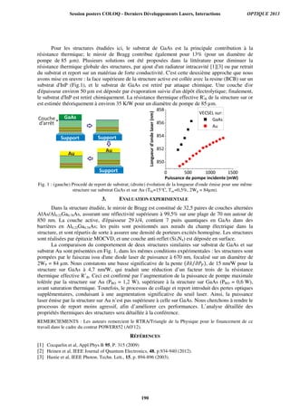 Pour les structures étudiées ici, le substrat de GaAs est la principale contribution à la
résistance thermique; le miroir de Bragg contribue également pour 13% (pour un diamètre de
pompe de 85 µm). Plusieurs solutions ont été proposées dans la littérature pour diminuer la
résistance thermique globale des structures, par ajout d'un radiateur intracavité [1][3] ou par retrait
du substrat et report sur un matériau de forte conductivité. C'est cette deuxième approche que nous
avons mise en œuvre : la face supérieure de la structure active est collée avec la resine (BCB) sur un
substrat d'InP (Fig.1), et le substrat de GaAs est retiré par attaque chimique. Une couche d'or
d'épaisseur environ 50 µm est déposée par évaporation suivie d'un dépôt électrolytique; finalement,
le substrat d'InP est retiré chimiquement. La résistance thermique effective R'th de la structure sur or
est estimée théoriquement à environ 35 K/W pour un diamètre de pompe de 85 µm.
Fig. 1 : (gauche) Procedé de report de substrat; (droite) évolution de la longueur d'onde émise pour une même
structure sur substrat GaAs et sur Au (Ths=15°C, Toc=0,5%, 2Wp = 84µm).
3. EVALUATION EXPERIMENTALE
Dans la structure étudiée, le miroir de Bragg est constitué de 32,5 paires de couches alternées
AlAs/Al0.22Ga0.78As, assurant une réflectivité supérieure à 99,5% sur une plage de 70 nm autour de
850 nm. La couche active, d'épaisseur 29 λ/4, contient 7 puits quantiques en GaAs dans des
barrières en Al0.22Ga0.78As; les puits sont positionnés aux nœuds du champ électrique dans la
structure, et sont répartis de sorte à assurer une densité de porteurs excités homogène. Les structures
sont réalisées par épitaxie MOCVD, et une couche anti-reflet (Si3N4) est déposée en surface.
La comparaison du comportement de deux structures similaires sur substrat de GaAs et sur
substrat Au sont présentées en Fig. 1, dans les mêmes conditions expérimentales : les structures sont
pompées par le faisceau issu d'une diode laser de puissance à 670 nm, focalisé sur un diamètre de
2WP = 84 µm. Nous constatons une basse significative de la pente ሺ߲ߣ ߲ܲ௉⁄ ሻ, de 15 nm/W pour la
structure sur GaAs à 4,7 nm/W, qui traduit une réduction d’un facteur trois de la résistance
thermique effective R’th. Ceci est confirmé par l’augmentation de la puissance de pompe maximale
tolérée par la structure sur Au (PRO = 1,2 W), supérieure à la structure sur GaAs (PRO = 0,6 W),
avant saturation thermique. Toutefois, le processus de collage et report introduit des pertes optiques
supplémentaires, conduisant à une augmentation significative du seuil laser. Ainsi, la puissance
laser émise par la structure sur Au n’est pas supérieure à celle sur GaAs. Nous cherchons à rendre le
processus de report moins agressif, afin d’améliorer ces performances. L’analyse détaillée des
propriétés thermiques des structures sera détaillée à la conférence.
REMERCIEMENTS : Les auteurs remercient le RTRA/Triangle de la Physique pour le financement de ce
travail dans le cadre du contrat POWER852 (AO'12).
RÉFÉRENCES
[1] Cocquelin et al, Appl Phys B 95, P. 315 (2009)
[2] Heinen et al, IEEE Journal of Quantum Electronics, 48, p.934-940 (2012).
[3] Hastie et al, IEEE Photon. Techn. Lett., 15, p. 894-896 (2003).
Longueurd’ondelaser(nm)
Puissance de pompe incidente (mW)
Session posters COLOQ - Derniers Développements Lasers, Interactions OPTIQUE 2013
190
 