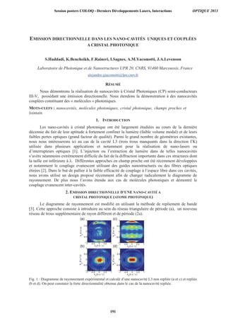 EMISSION DIRECTIONNELLE DANS LES NANO-CAVITÉS UNIQUES ET COUPLÉES
A CRISTAL PHOTONIQUE
S.Haddadi, K.Bencheikh, F.Raineri, I.Sagnes, A.M.Yacomotti, J.A.Levenson
Laboratoire de Photonique et de Nanostructures UPR 20, CNRS, 91460 Marcoussis, France
alejandro.giacomotti@lpn.cnrs.fr
RÉSUMÉ
Nous démontrons la réalisation de nanocavités à Cristal Photoniques (CP) semi-conducteurs
III-V, possédant une émission directionnelle. Nous étendons la démonstration à des nanocavités
couplées constituant des « molécules » photoniques.
MOTS-CLEFS : nanocavités, molécules photoniques, cristal photonique, champs proches et
lointain.
1. INTRODUCTION
Les nano-cavités à cristal photonique ont été largement étudiées au cours de la dernière
décennie du fait de leur aptitude à fortement confiner la lumière (faible volume modal) et de leurs
faibles pertes optiques (grand facteur de qualité). Parmi le grand nombre de géométries existantes,
nous nous intéresserons ici au cas de la cavité L3 (trois trous manquants dans la direction ΓK)
utilisée dans plusieurs applications et notamment pour la réalisation de nano-lasers ou
d’interrupteurs optiques [1]. L’injection ou l’extraction de lumière dans de telles nanocavités
s’avère néanmoins extrêmement difficile du fait de la diffraction importante dans ces structures dont
la taille est inférieure à λ. Différentes approches en champ proche ont été récemment développées
et notamment le couplage evanescent utilisant des guides nanostructurés ou des fibres optiques
étirées [2]. Dans le but de pallier à la faible efficacité de couplage à l’espace libre dans ces cavités,
nous avons utilisé un design proposé récemment afin de changer radicalement le diagramme de
rayonnement. De plus nous l’avons étendu aux cas de molécules photoniques et démontré le
couplage evanescent inter-cavités.
2. EMISSION DIRECTIONNELLE D’UNE NANO-CAVITÉ A
CRISTAL PHOTONIQUE (ATOME PHOTONIQUE)
Le diagramme de rayonnement est modifié en utilisant la méthode de repliement de bande
[3]. Cette approche consiste à introduire au sein du réseau triangulaire de période (a), un nouveau
réseau de trous supplémentaire de rayon différent et de période (2a).
Fig. 1 : Diagramme de rayonnement expérimental et calculé d’une nanocavité L3 non repliée (a et c) et repliée
(b et d). On peut constater la forte directionnalité obtenue dans le cas de la nanocavité repliée.
Session posters COLOQ - Derniers Développements Lasers, Interactions OPTIQUE 2013
191
 